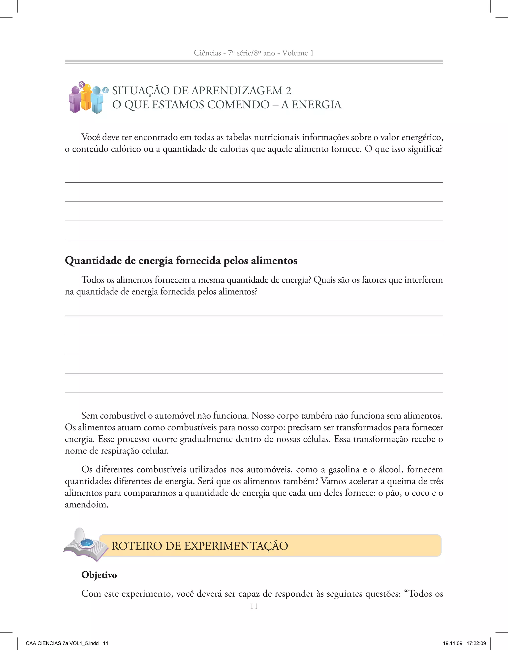 Ciências - 7ª série/8º ano - Volume 1


                    ?
                            !
                                 SITUAÇÃO DE APRENDIZAGEM 2
                                 O QUE ESTAMOS COMENDO – A ENERGIA

                  Você deve ter encontrado em todas as tabelas nutricionais informações sobre o valor energético,
              o conteúdo calórico ou a quantidade de calorias que aquele alimento fornece. O que isso significa?




              Quantidade de energia fornecida pelos alimentos
                  Todos os alimentos fornecem a mesma quantidade de energia? Quais são os fatores que interferem
              na quantidade de energia fornecida pelos alimentos?




                  Sem combustível o automóvel não funciona. Nosso corpo também não funciona sem alimentos.
              Os alimentos atuam como combustíveis para nosso corpo: precisam ser transformados para fornecer
              energia. Esse processo ocorre gradualmente dentro de nossas células. Essa transformação recebe o
              nome de respiração celular.
                  Os diferentes combustíveis utilizados nos automóveis, como a gasolina e o álcool, fornecem
              quantidades diferentes de energia. Será que os alimentos também? Vamos acelerar a queima de três
              alimentos para compararmos a quantidade de energia que cada um deles fornece: o pão, o coco e o
              amendoim.



                                 ROTEIRO DE EXPERIMENTAÇÃO

                    Objetivo
                    Com este experimento, você deverá ser capaz de responder às seguintes questões: “Todos os
                                                                11



CAA CIENCIAS 7a VOL1_5.indd 11                                                                                  19.11.09 17:22:09
 