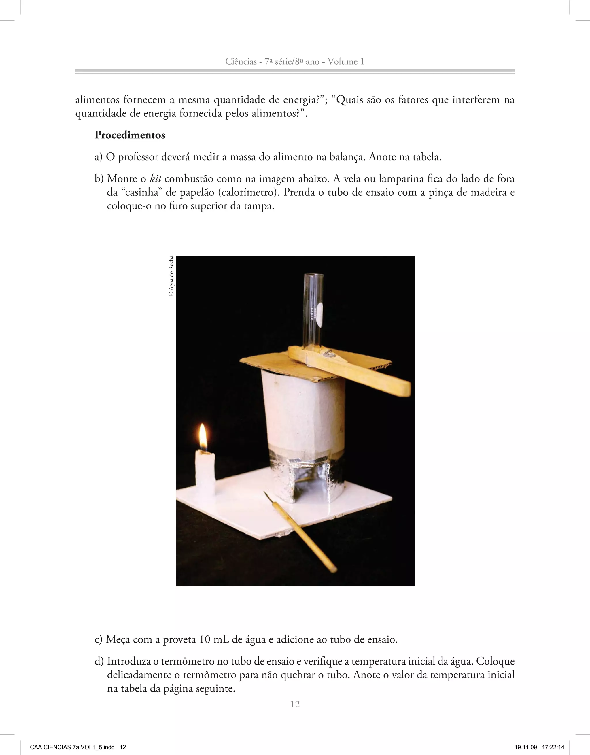 Ciências - 7ª série/8º ano - Volume 1


              alimentos fornecem a mesma quantidade de energia?”; “Quais são os fatores que interferem na
              quantidade de energia fornecida pelos alimentos?”.
                    Procedimentos
                    a) O professor deverá medir a massa do alimento na balança. Anote na tabela.
                    b) Monte o kit combustão como na imagem abaixo. A vela ou lamparina fica do lado de fora
                       da “casinha” de papelão (calorímetro). Prenda o tubo de ensaio com a pinça de madeira e
                       coloque-o no furo superior da tampa.
                                    © Agnaldo Rocha




                    c) Meça com a proveta 10 mL de água e adicione ao tubo de ensaio.
                    d) Introduza o termômetro no tubo de ensaio e verifique a temperatura inicial da água. Coloque
                       delicadamente o termômetro para não quebrar o tubo. Anote o valor da temperatura inicial
                       na tabela da página seguinte.
                                                                       12



CAA CIENCIAS 7a VOL1_5.indd 12                                                                                   19.11.09 17:22:14
 