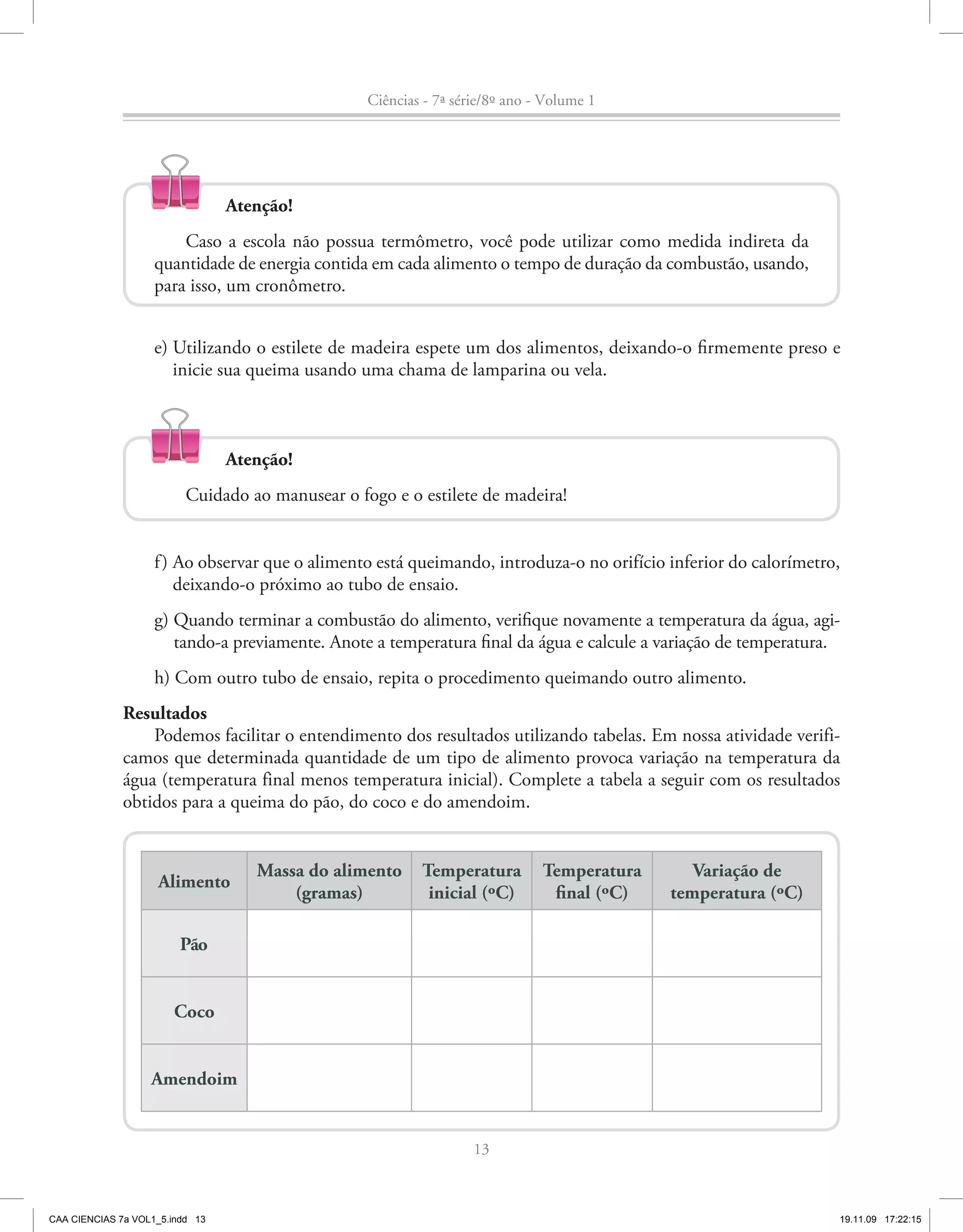 Ciências - 7ª série/8º ano - Volume 1




                                 Atenção!
                        Caso a escola não possua termômetro, você pode utilizar como medida indireta da
                    quantidade de energia contida em cada alimento o tempo de duração da combustão, usando,
                    para isso, um cronômetro.


                    e) Utilizando o estilete de madeira espete um dos alimentos, deixando-o firmemente preso e
                       inicie sua queima usando uma chama de lamparina ou vela.



                                 Atenção!
                          Cuidado ao manusear o fogo e o estilete de madeira!


                    f ) Ao observar que o alimento está queimando, introduza-o no orifício inferior do calorímetro,
                        deixando-o próximo ao tubo de ensaio.
                    g) Quando terminar a combustão do alimento, verifique novamente a temperatura da água, agi-
                       tando-a previamente. Anote a temperatura final da água e calcule a variação de temperatura.
                    h) Com outro tubo de ensaio, repita o procedimento queimando outro alimento.
              Resultados
                  Podemos facilitar o entendimento dos resultados utilizando tabelas. Em nossa atividade verifi-
              camos que determinada quantidade de um tipo de alimento provoca variação na temperatura da
              água (temperatura final menos temperatura inicial). Complete a tabela a seguir com os resultados
              obtidos para a queima do pão, do coco e do amendoim.


                                    Massa do alimento     Temperatura         Temperatura      Variação de
                    Alimento
                                        (gramas)           inicial (ºC)        final (ºC)   temperatura (ºC)

                         Pão


                       Coco


                   Amendoim


                                                                   13



CAA CIENCIAS 7a VOL1_5.indd 13                                                                                    19.11.09 17:22:15
 
