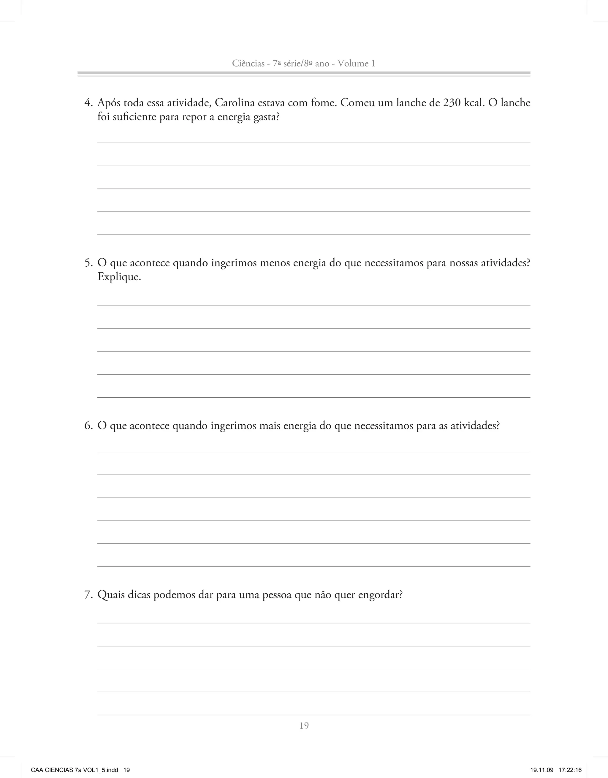 Ciências - 7ª série/8º ano - Volume 1


                4. Após toda essa atividade, Carolina estava com fome. Comeu um lanche de 230 kcal. O lanche
                   foi suficiente para repor a energia gasta?




                5. O que acontece quando ingerimos menos energia do que necessitamos para nossas atividades?
                   Explique.




                6. O que acontece quando ingerimos mais energia do que necessitamos para as atividades?




                7. Quais dicas podemos dar para uma pessoa que não quer engordar?




                                                               19



CAA CIENCIAS 7a VOL1_5.indd 19                                                                             19.11.09 17:22:16
 