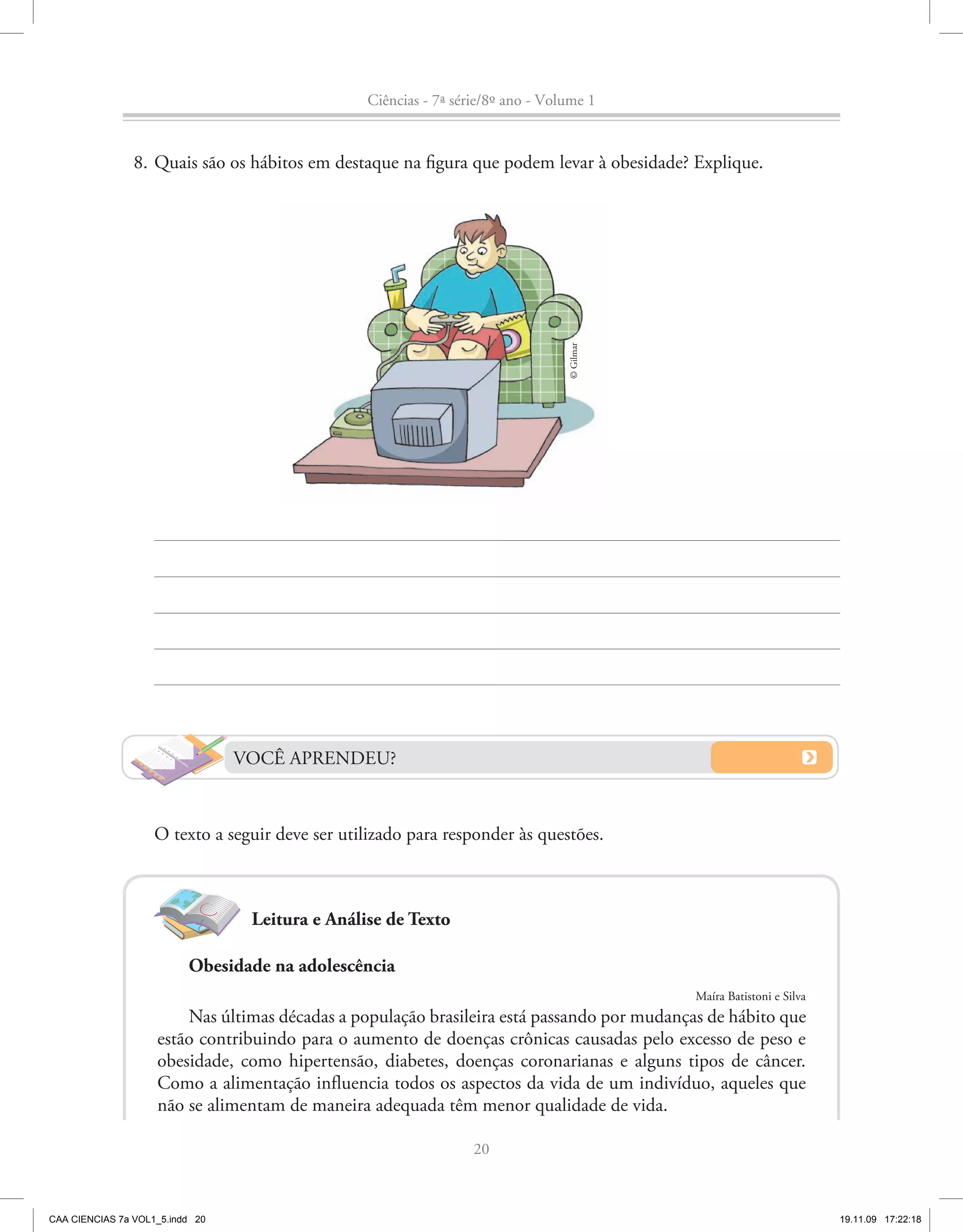 Ciências - 7ª série/8º ano - Volume 1


                8. Quais são os hábitos em destaque na figura que podem levar à obesidade? Explique.




                                                                                 © Gilmar




                                 VOCÊ APRENDEU?


                    O texto a seguir deve ser utilizado para responder às questões.



                                  Leitura e Análise de Texto

                          Obesidade na adolescência
                                                                                            Maíra Batistoni e Silva
                        Nas últimas décadas a população brasileira está passando por mudanças de hábito que
                    estão contribuindo para o aumento de doenças crônicas causadas pelo excesso de peso e
                    obesidade, como hipertensão, diabetes, doenças coronarianas e alguns tipos de câncer.
                    Como a alimentação influencia todos os aspectos da vida de um indivíduo, aqueles que
                    não se alimentam de maneira adequada têm menor qualidade de vida.

                                                                  20



CAA CIENCIAS 7a VOL1_5.indd 20                                                                                        19.11.09 17:22:18
 