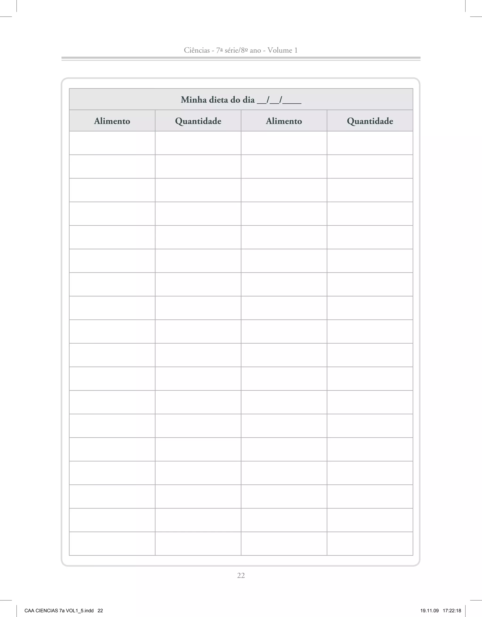 Ciências - 7ª série/8º ano - Volume 1




                                      Minha dieta do dia __/__/____

                          Alimento   Quantidade                 Alimento      Quantidade




                                                       22



CAA CIENCIAS 7a VOL1_5.indd 22                                                             19.11.09 17:22:18
 