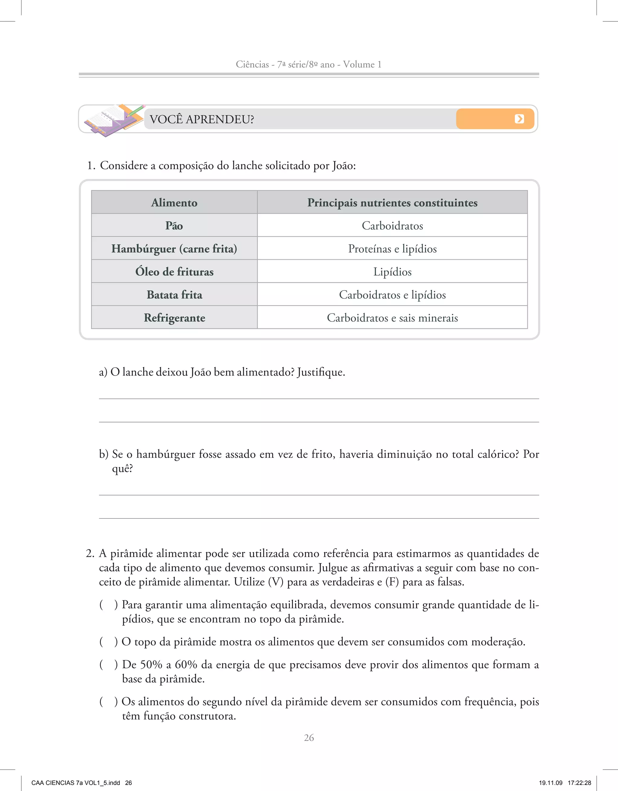 Ciências - 7ª série/8º ano - Volume 1




                                   VOCÊ APRENDEU?


                1. Considere a composição do lanche solicitado por João:


                                    Alimento                          Principais nutrientes constituintes
                                       Pão                                         Carboidratos
                       Hambúrguer (carne frita)                                 Proteínas e lipídios
                                 Óleo de frituras                                     Lipídios
                                   Batata frita                               Carboidratos e lipídios
                                  Refrigerante                             Carboidratos e sais minerais



                    a) O lanche deixou João bem alimentado? Justifique.




                    b) Se o hambúrguer fosse assado em vez de frito, haveria diminuição no total calórico? Por
                       quê?




                2. A pirâmide alimentar pode ser utilizada como referência para estimarmos as quantidades de
                   cada tipo de alimento que devemos consumir. Julgue as afirmativas a seguir com base no con-
                   ceito de pirâmide alimentar. Utilize (V) para as verdadeiras e (F) para as falsas.
                    ( ) Para garantir uma alimentação equilibrada, devemos consumir grande quantidade de li-
                        pídios, que se encontram no topo da pirâmide.
                    ( ) O topo da pirâmide mostra os alimentos que devem ser consumidos com moderação.
                    ( ) De 50% a 60% da energia de que precisamos deve provir dos alimentos que formam a
                        base da pirâmide.
                    ( ) Os alimentos do segundo nível da pirâmide devem ser consumidos com frequência, pois
                        têm função construtora.
                                                                     26



CAA CIENCIAS 7a VOL1_5.indd 26                                                                               19.11.09 17:22:28
 