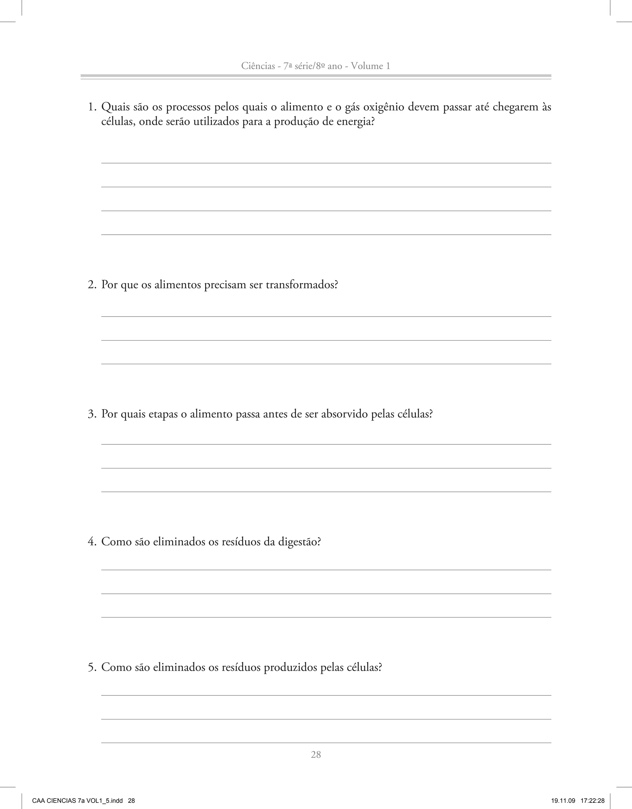 Ciências - 7ª série/8º ano - Volume 1


                1. Quais são os processos pelos quais o alimento e o gás oxigênio devem passar até chegarem às
                   células, onde serão utilizados para a produção de energia?




                2. Por que os alimentos precisam ser transformados?




                3. Por quais etapas o alimento passa antes de ser absorvido pelas células?




                4. Como são eliminados os resíduos da digestão?




                5. Como são eliminados os resíduos produzidos pelas células?




                                                                 28



CAA CIENCIAS 7a VOL1_5.indd 28                                                                               19.11.09 17:22:28
 