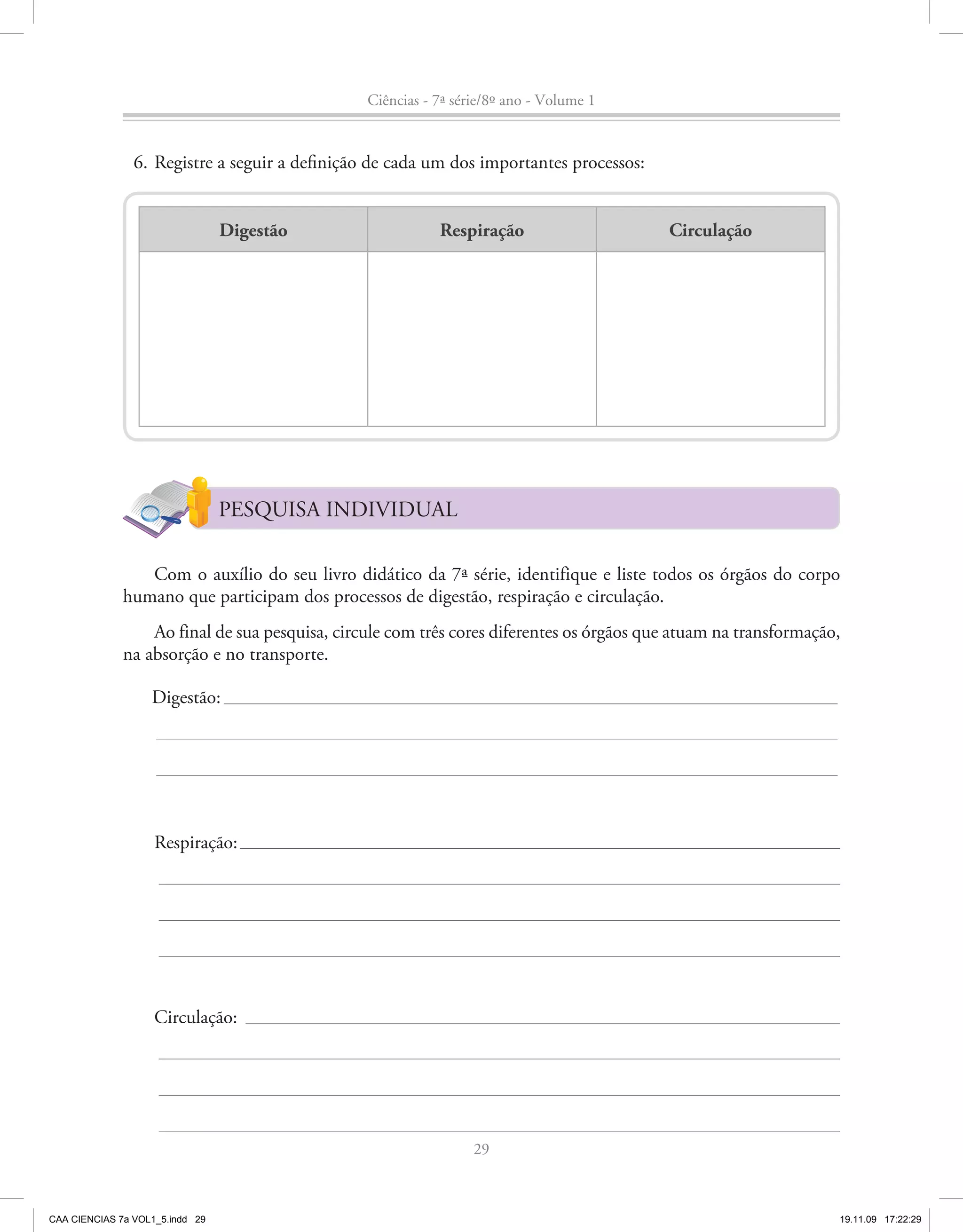 Ciências - 7ª série/8º ano - Volume 1


                6. Registre a seguir a definição de cada um dos importantes processos:


                                 Digestão                  Respiração                     Circulação




                                 PESQUISA INDIVIDUAL

                 Com o auxílio do seu livro didático da 7ª série, identifique e liste todos os órgãos do corpo
              humano que participam dos processos de digestão, respiração e circulação.
                  Ao final de sua pesquisa, circule com três cores diferentes os órgãos que atuam na transformação,
              na absorção e no transporte.

                   Digestão:




                    Respiração:




                    Circulação:




                                                                 29



CAA CIENCIAS 7a VOL1_5.indd 29                                                                                    19.11.09 17:22:29
 