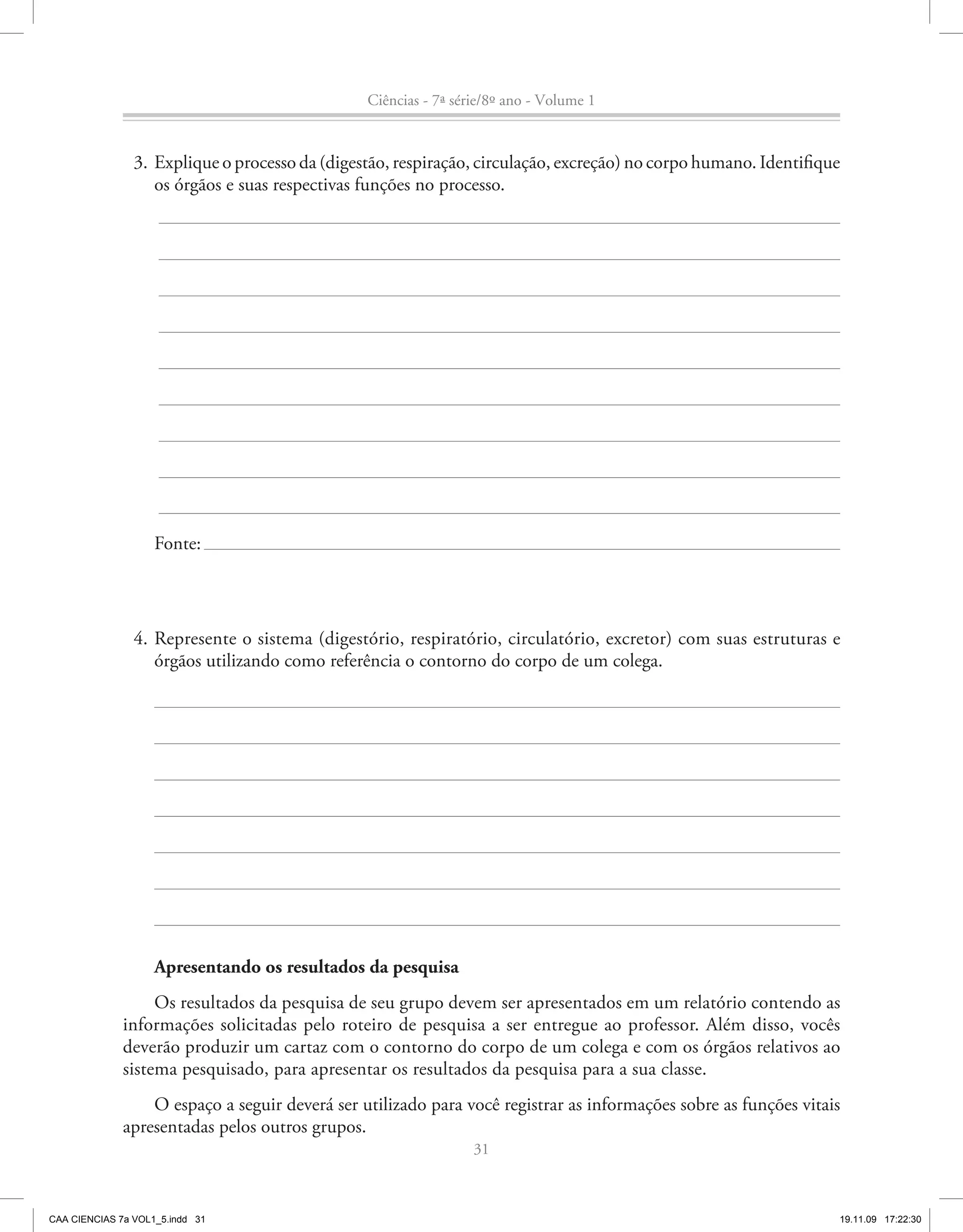 Ciências - 7ª série/8º ano - Volume 1


                3. Explique o processo da (digestão, respiração, circulação, excreção) no corpo humano. Identifique
                   os órgãos e suas respectivas funções no processo.




                    Fonte:




                4. Represente o sistema (digestório, respiratório, circulatório, excretor) com suas estruturas e
                   órgãos utilizando como referência o contorno do corpo de um colega.




                    Apresentando os resultados da pesquisa
                   Os resultados da pesquisa de seu grupo devem ser apresentados em um relatório contendo as
              informações solicitadas pelo roteiro de pesquisa a ser entregue ao professor. Além disso, vocês
              deverão produzir um cartaz com o contorno do corpo de um colega e com os órgãos relativos ao
              sistema pesquisado, para apresentar os resultados da pesquisa para a sua classe.
                  O espaço a seguir deverá ser utilizado para você registrar as informações sobre as funções vitais
              apresentadas pelos outros grupos.
                                                                 31



CAA CIENCIAS 7a VOL1_5.indd 31                                                                                    19.11.09 17:22:30
 