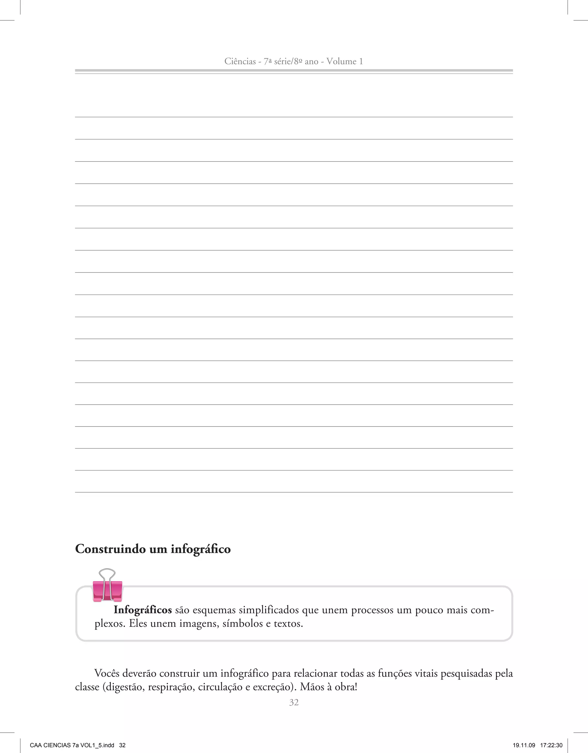 Ciências - 7ª série/8º ano - Volume 1




              Construindo um infográfico



                        Infográficos são esquemas simplificados que unem processos um pouco mais com-
                    plexos. Eles unem imagens, símbolos e textos.



                   Vocês deverão construir um infográfico para relacionar todas as funções vitais pesquisadas pela
              classe (digestão, respiração, circulação e excreção). Mãos à obra!
                                                                 32



CAA CIENCIAS 7a VOL1_5.indd 32                                                                                   19.11.09 17:22:30
 