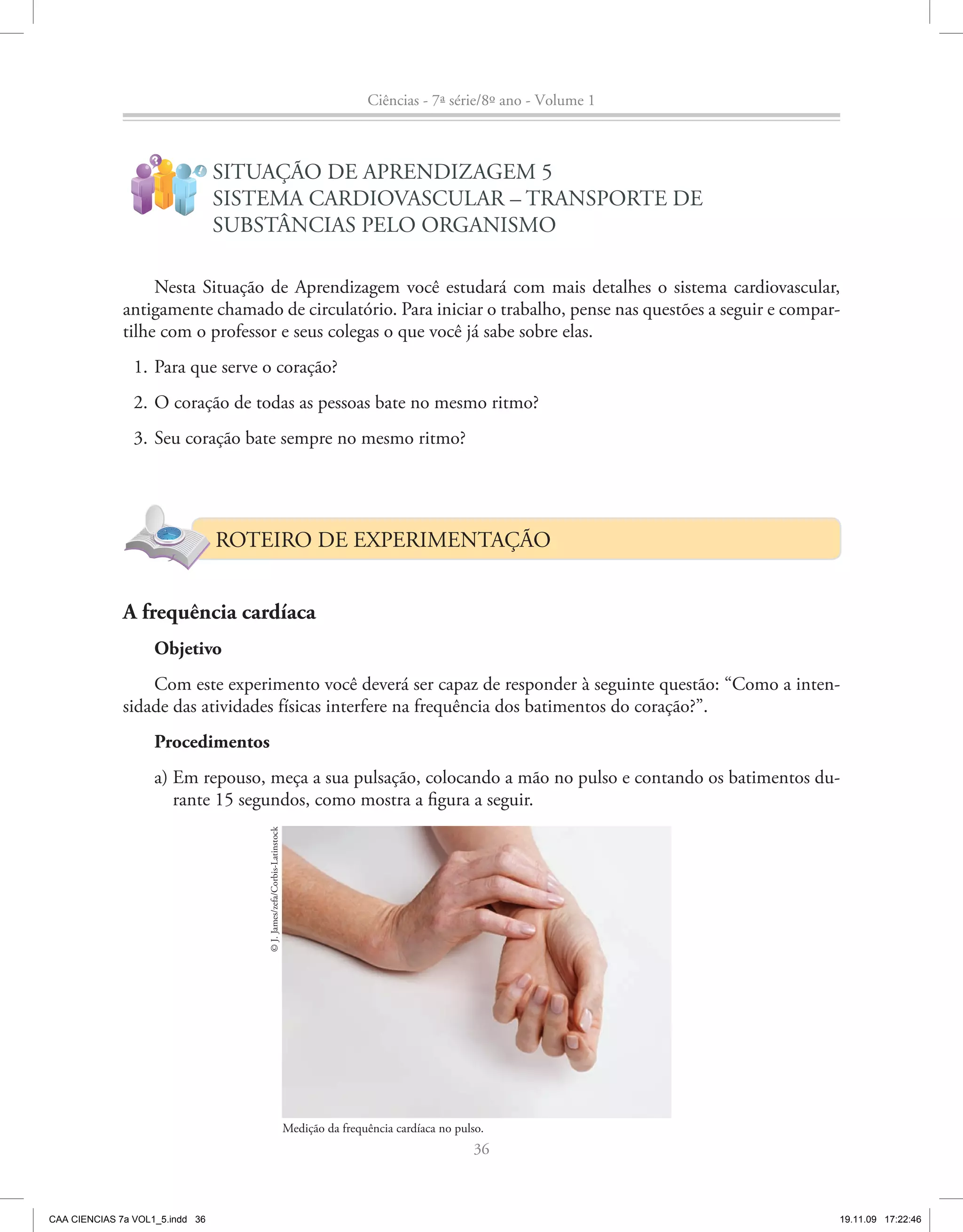 Ciências - 7ª série/8º ano - Volume 1


                    ?
                            !
                                 SITUAÇÃO DE APRENDIZAGEM 5
                                 SISTEMA CARDIOVASCULAR – TRANSPORTE DE
                                 SUBSTÂNCIAS PELO ORGANISMO

                   Nesta Situação de Aprendizagem você estudará com mais detalhes o sistema cardiovascular,
              antigamente chamado de circulatório. Para iniciar o trabalho, pense nas questões a seguir e compar-
              tilhe com o professor e seus colegas o que você já sabe sobre elas.
                1. Para que serve o coração?
                2. O coração de todas as pessoas bate no mesmo ritmo?
                3. Seu coração bate sempre no mesmo ritmo?




                                 ROTEIRO DE EXPERIMENTAÇÃO


              A frequência cardíaca
                    Objetivo
                  Com este experimento você deverá ser capaz de responder à seguinte questão: “Como a inten-
              sidade das atividades físicas interfere na frequência dos batimentos do coração?”.
                    Procedimentos
                    a) Em repouso, meça a sua pulsação, colocando a mão no pulso e contando os batimentos du-
                       rante 15 segundos, como mostra a figura a seguir.
                                     © J. James/zefa/Corbis-Latinstock




                                                                         Medição da frequência cardíaca no pulso.
                                                                                                              36



CAA CIENCIAS 7a VOL1_5.indd 36                                                                                                   19.11.09 17:22:46
 
