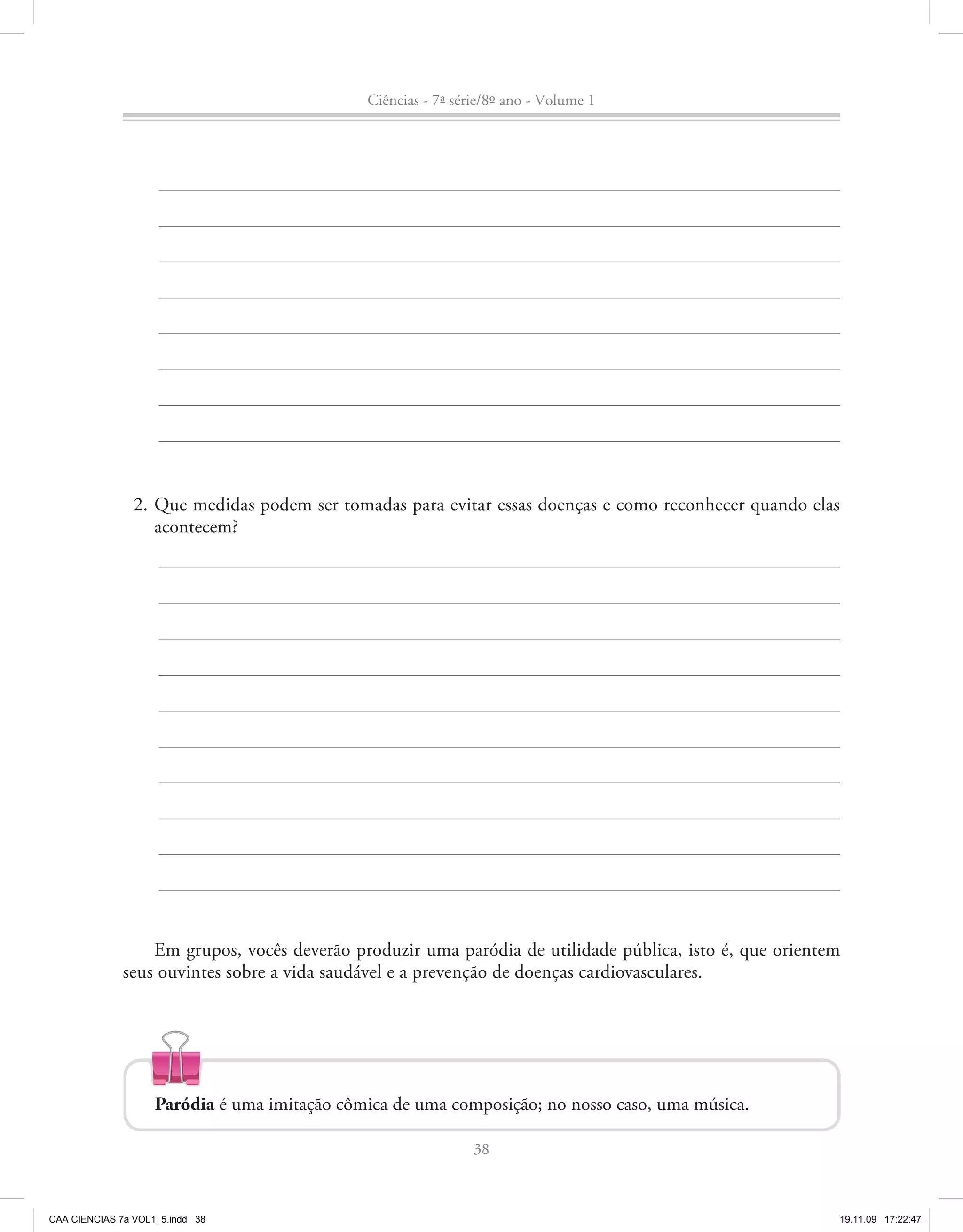 Ciências - 7ª série/8º ano - Volume 1




                2. Que medidas podem ser tomadas para evitar essas doenças e como reconhecer quando elas
                   acontecem?




                  Em grupos, vocês deverão produzir uma paródia de utilidade pública, isto é, que orientem
              seus ouvintes sobre a vida saudável e a prevenção de doenças cardiovasculares.




                    Paródia é uma imitação cômica de uma composição; no nosso caso, uma música.

                                                               38



CAA CIENCIAS 7a VOL1_5.indd 38                                                                           19.11.09 17:22:47
 