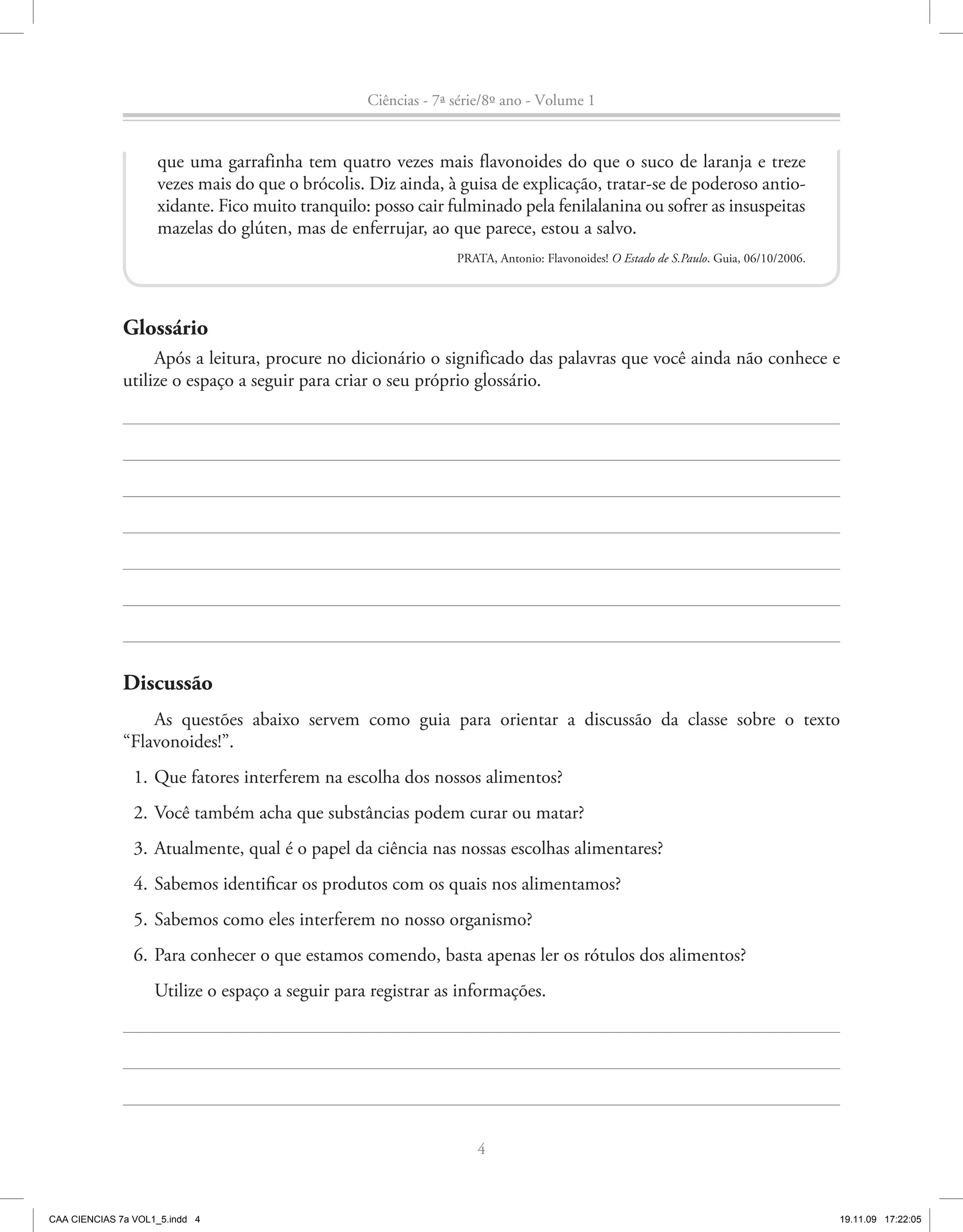 Ciências - 7ª série/8º ano - Volume 1


                    que uma garrafinha tem quatro vezes mais flavonoides do que o suco de laranja e treze
                    vezes mais do que o brócolis. Diz ainda, à guisa de explicação, tratar-se de poderoso antio-
                    xidante. Fico muito tranquilo: posso cair fulminado pela fenilalanina ou sofrer as insuspeitas
                    mazelas do glúten, mas de enferrujar, ao que parece, estou a salvo.
                                                                PRATA, Antonio: Flavonoides! O Estado de S.Paulo. Guia, 06/10/2006.




              Glossário
                   Após a leitura, procure no dicionário o significado das palavras que você ainda não conhece e
              utilize o espaço a seguir para criar o seu próprio glossário.




              Discussão
                  As questões abaixo servem como guia para orientar a discussão da classe sobre o texto
              “Flavonoides!”.
                1. Que fatores interferem na escolha dos nossos alimentos?
                2. Você também acha que substâncias podem curar ou matar?
                3. Atualmente, qual é o papel da ciência nas nossas escolhas alimentares?
                4. Sabemos identificar os produtos com os quais nos alimentamos?
                5. Sabemos como eles interferem no nosso organismo?
                6. Para conhecer o que estamos comendo, basta apenas ler os rótulos dos alimentos?
                    Utilize o espaço a seguir para registrar as informações.




                                                                   4



CAA CIENCIAS 7a VOL1_5.indd 4                                                                                                         19.11.09 17:22:05
 