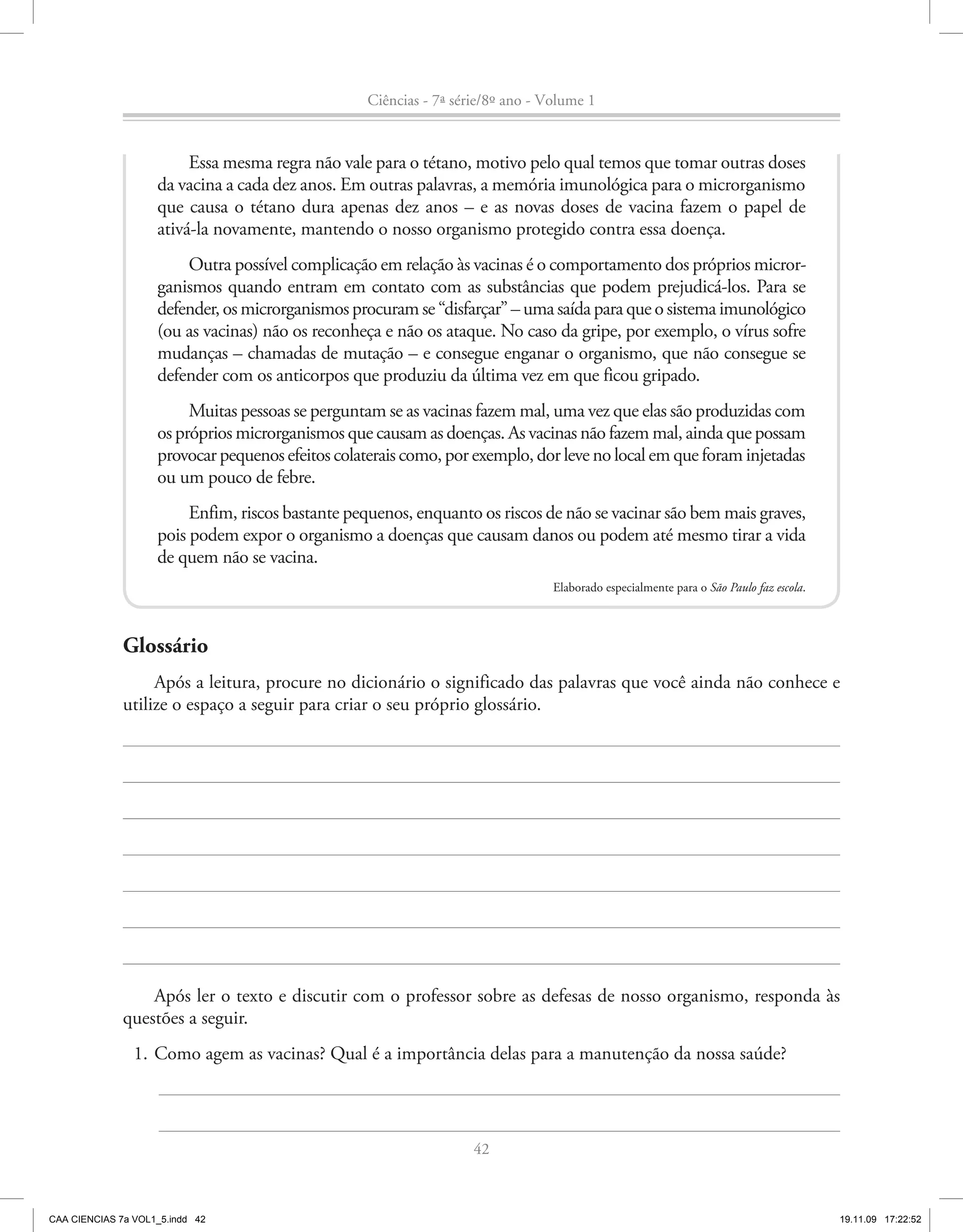 Ciências - 7ª série/8º ano - Volume 1


                         Essa mesma regra não vale para o tétano, motivo pelo qual temos que tomar outras doses
                    da vacina a cada dez anos. Em outras palavras, a memória imunológica para o microrganismo
                    que causa o tétano dura apenas dez anos – e as novas doses de vacina fazem o papel de
                    ativá-la novamente, mantendo o nosso organismo protegido contra essa doença.
                        Outra possível complicação em relação às vacinas é o comportamento dos próprios micror-
                    ganismos quando entram em contato com as substâncias que podem prejudicá-los. Para se
                    defender, os microrganismos procuram se “disfarçar” – uma saída para que o sistema imunológico
                    (ou as vacinas) não os reconheça e não os ataque. No caso da gripe, por exemplo, o vírus sofre
                    mudanças – chamadas de mutação – e consegue enganar o organismo, que não consegue se
                    defender com os anticorpos que produziu da última vez em que ficou gripado.
                         Muitas pessoas se perguntam se as vacinas fazem mal, uma vez que elas são produzidas com
                    os próprios microrganismos que causam as doenças. As vacinas não fazem mal, ainda que possam
                    provocar pequenos efeitos colaterais como, por exemplo, dor leve no local em que foram injetadas
                    ou um pouco de febre.
                         Enfim, riscos bastante pequenos, enquanto os riscos de não se vacinar são bem mais graves,
                    pois podem expor o organismo a doenças que causam danos ou podem até mesmo tirar a vida
                    de quem não se vacina.
                                                                                 Elaborado especialmente para o São Paulo faz escola.



              Glossário
                   Após a leitura, procure no dicionário o significado das palavras que você ainda não conhece e
              utilize o espaço a seguir para criar o seu próprio glossário.




                  Após ler o texto e discutir com o professor sobre as defesas de nosso organismo, responda às
              questões a seguir.
                1. Como agem as vacinas? Qual é a importância delas para a manutenção da nossa saúde?



                                                                    42



CAA CIENCIAS 7a VOL1_5.indd 42                                                                                                          19.11.09 17:22:52
 