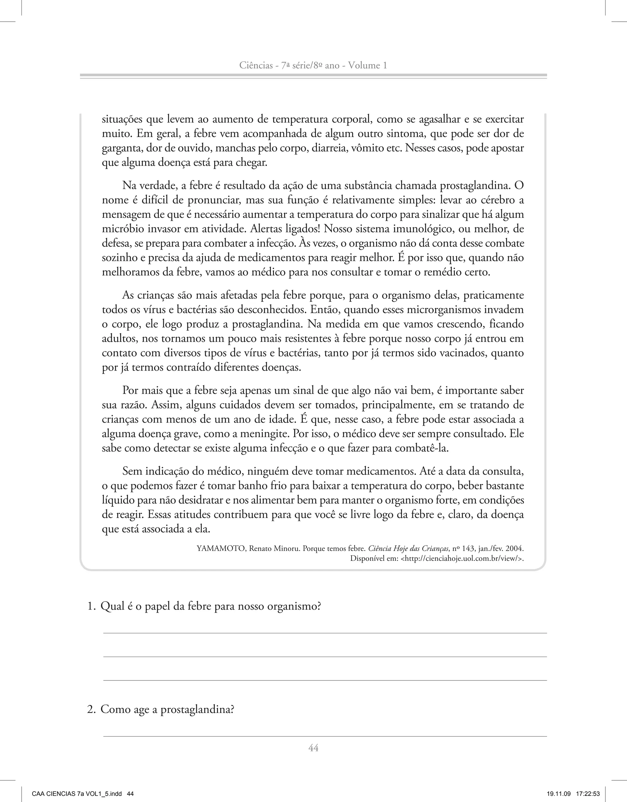 Ciências - 7ª série/8º ano - Volume 1




                    situações que levem ao aumento de temperatura corporal, como se agasalhar e se exercitar
                    muito. Em geral, a febre vem acompanhada de algum outro sintoma, que pode ser dor de
                    garganta, dor de ouvido, manchas pelo corpo, diarreia, vômito etc. Nesses casos, pode apostar
                    que alguma doença está para chegar.
                        Na verdade, a febre é resultado da ação de uma substância chamada prostaglandina. O
                    nome é difícil de pronunciar, mas sua função é relativamente simples: levar ao cérebro a
                    mensagem de que é necessário aumentar a temperatura do corpo para sinalizar que há algum
                    micróbio invasor em atividade. Alertas ligados! Nosso sistema imunológico, ou melhor, de
                    defesa, se prepara para combater a infecção. Às vezes, o organismo não dá conta desse combate
                    sozinho e precisa da ajuda de medicamentos para reagir melhor. É por isso que, quando não
                    melhoramos da febre, vamos ao médico para nos consultar e tomar o remédio certo.
                        As crianças são mais afetadas pela febre porque, para o organismo delas, praticamente
                    todos os vírus e bactérias são desconhecidos. Então, quando esses microrganismos invadem
                    o corpo, ele logo produz a prostaglandina. Na medida em que vamos crescendo, ficando
                    adultos, nos tornamos um pouco mais resistentes à febre porque nosso corpo já entrou em
                    contato com diversos tipos de vírus e bactérias, tanto por já termos sido vacinados, quanto
                    por já termos contraído diferentes doenças.
                         Por mais que a febre seja apenas um sinal de que algo não vai bem, é importante saber
                    sua razão. Assim, alguns cuidados devem ser tomados, principalmente, em se tratando de
                    crianças com menos de um ano de idade. É que, nesse caso, a febre pode estar associada a
                    alguma doença grave, como a meningite. Por isso, o médico deve ser sempre consultado. Ele
                    sabe como detectar se existe alguma infecção e o que fazer para combatê-la.
                         Sem indicação do médico, ninguém deve tomar medicamentos. Até a data da consulta,
                    o que podemos fazer é tomar banho frio para baixar a temperatura do corpo, beber bastante
                    líquido para não desidratar e nos alimentar bem para manter o organismo forte, em condições
                    de reagir. Essas atitudes contribuem para que você se livre logo da febre e, claro, da doença
                    que está associada a ela.
                                        YAMAMOTO, Renato Minoru. Porque temos febre. Ciência Hoje das Crianças, nº 143, jan./fev. 2004.
                                                                               Disponível em: <http://cienciahoje.uol.com.br/view/>.




                1. Qual é o papel da febre para nosso organismo?




                2. Como age a prostaglandina?


                                                                        44



CAA CIENCIAS 7a VOL1_5.indd 44                                                                                                            19.11.09 17:22:53
 