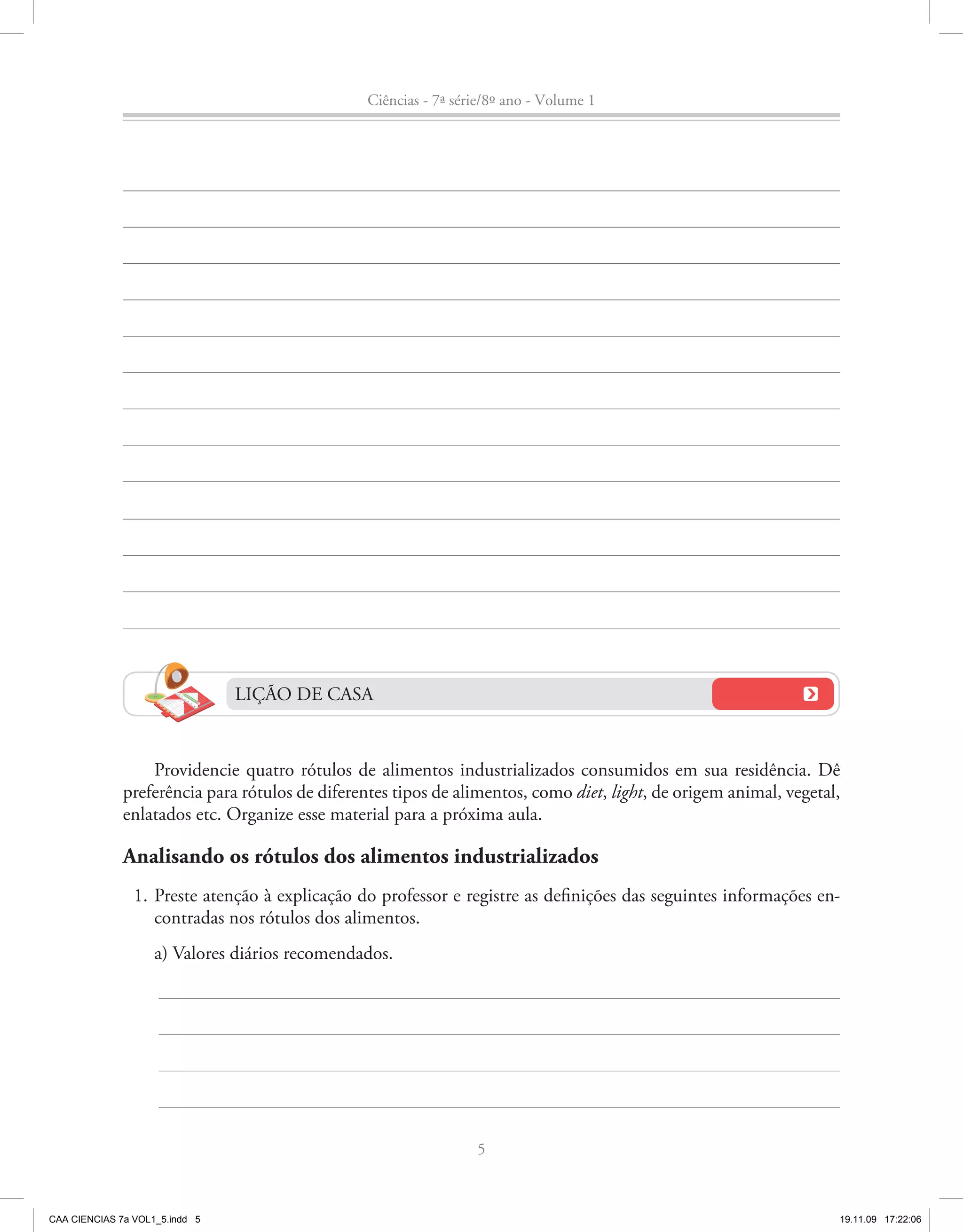 Ciências - 7ª série/8º ano - Volume 1




                                LIÇÃO DE CASA


                  Providencie quatro rótulos de alimentos industrializados consumidos em sua residência. Dê
              preferência para rótulos de diferentes tipos de alimentos, como diet, light, de origem animal, vegetal,
              enlatados etc. Organize esse material para a próxima aula.

              Analisando os rótulos dos alimentos industrializados
                1. Preste atenção à explicação do professor e registre as definições das seguintes informações en-
                   contradas nos rótulos dos alimentos.
                    a) Valores diários recomendados.




                                                                  5



CAA CIENCIAS 7a VOL1_5.indd 5                                                                                       19.11.09 17:22:06
 