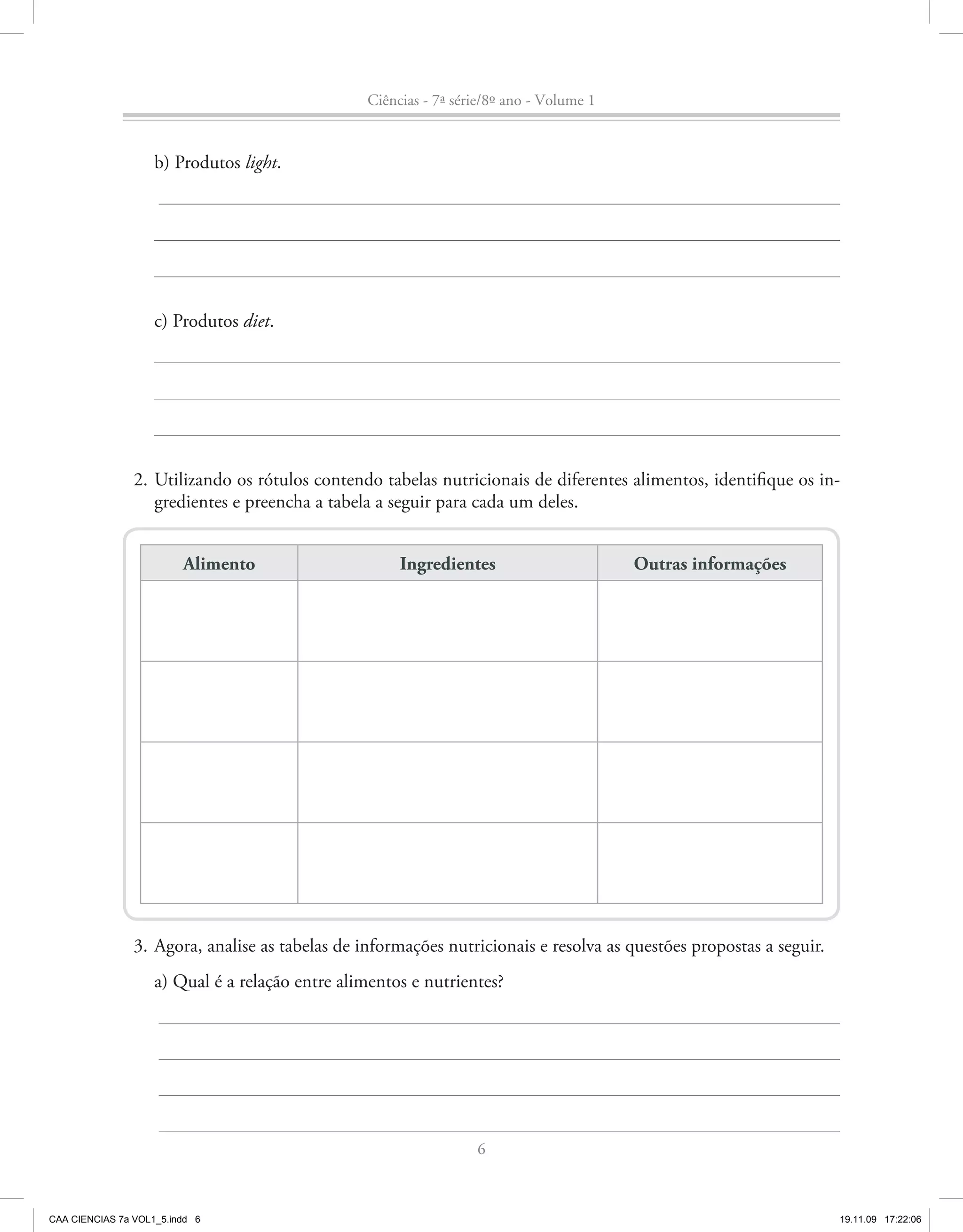 Ciências - 7ª série/8º ano - Volume 1


                    b) Produtos light.




                    c) Produtos diet.




                2. Utilizando os rótulos contendo tabelas nutricionais de diferentes alimentos, identifique os in-
                   gredientes e preencha a tabela a seguir para cada um deles.


                         Alimento                     Ingredientes                       Outras informações




                3. Agora, analise as tabelas de informações nutricionais e resolva as questões propostas a seguir.
                    a) Qual é a relação entre alimentos e nutrientes?




                                                                  6



CAA CIENCIAS 7a VOL1_5.indd 6                                                                                        19.11.09 17:22:06
 