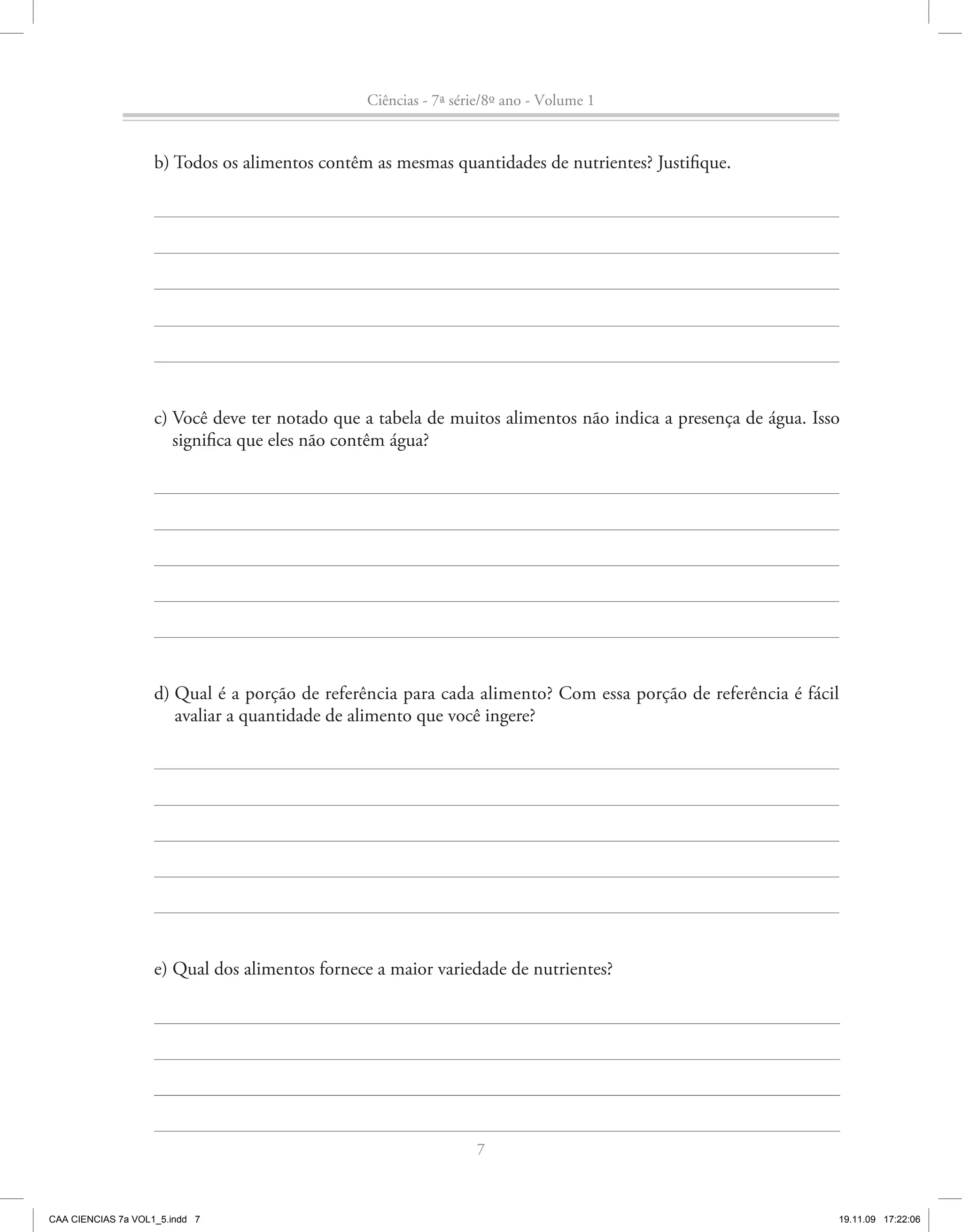 Ciências - 7ª série/8º ano - Volume 1


                    b) Todos os alimentos contêm as mesmas quantidades de nutrientes? Justifique.




                    c) Você deve ter notado que a tabela de muitos alimentos não indica a presença de água. Isso
                       significa que eles não contêm água?




                    d) Qual é a porção de referência para cada alimento? Com essa porção de referência é fácil
                       avaliar a quantidade de alimento que você ingere?




                    e) Qual dos alimentos fornece a maior variedade de nutrientes?




                                                                 7



CAA CIENCIAS 7a VOL1_5.indd 7                                                                                  19.11.09 17:22:06
 