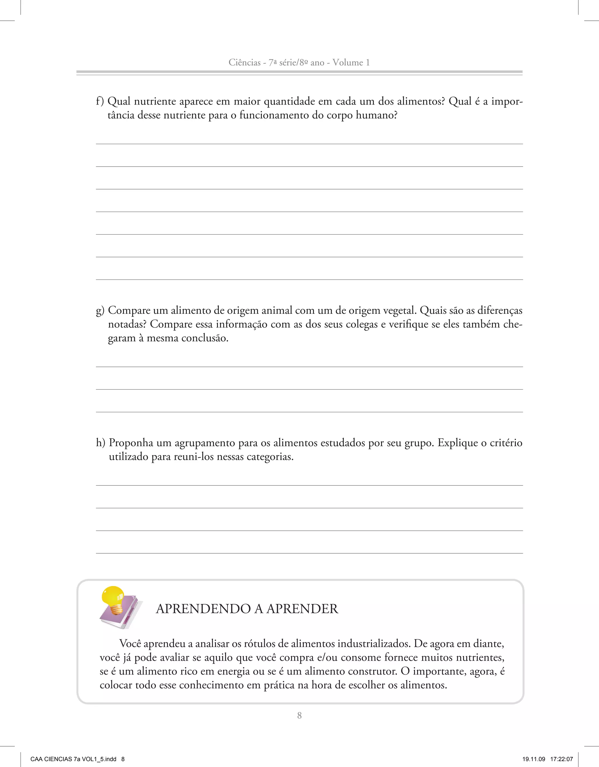 Ciências - 7ª série/8º ano - Volume 1


                    f ) Qual nutriente aparece em maior quantidade em cada um dos alimentos? Qual é a impor-
                        tância desse nutriente para o funcionamento do corpo humano?




                    g) Compare um alimento de origem animal com um de origem vegetal. Quais são as diferenças
                       notadas? Compare essa informação com as dos seus colegas e verifique se eles também che-
                       garam à mesma conclusão.




                    h) Proponha um agrupamento para os alimentos estudados por seu grupo. Explique o critério
                       utilizado para reuni-los nessas categorias.




                                 APRENDENDO A APRENDER

                          Você aprendeu a analisar os rótulos de alimentos industrializados. De agora em diante,
                     você já pode avaliar se aquilo que você compra e/ou consome fornece muitos nutrientes,
                     se é um alimento rico em energia ou se é um alimento construtor. O importante, agora, é
                     colocar todo esse conhecimento em prática na hora de escolher os alimentos.

                                                                  8



CAA CIENCIAS 7a VOL1_5.indd 8                                                                                      19.11.09 17:22:07
 