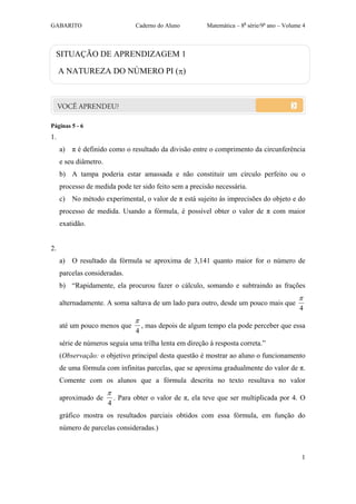 GABARITO                          Caderno do Aluno         Matemática – 8a série/9o ano – Volume 4



  SITUAÇÃO DE APRENDIZAGEM 1

     A NATUREZA DO NÚMERO PI ()




Páginas 5 - 6
1.
     a) π é definido como o resultado da divisão entre o comprimento da circunferência
     e seu diâmetro.
     b) A tampa poderia estar amassada e não constituir um círculo perfeito ou o
     processo de medida pode ter sido feito sem a precisão necessária.
     c) No método experimental, o valor de π está sujeito às imprecisões do objeto e do
     processo de medida. Usando a fórmula, é possível obter o valor de π com maior
     exatidão.


2.
     a) O resultado da fórmula se aproxima de 3,141 quanto maior for o número de
     parcelas consideradas.
     b) “Rapidamente, ela procurou fazer o cálculo, somando e subtraindo as frações
                                                                                               
     alternadamente. A soma saltava de um lado para outro, desde um pouco mais que
                                                                                               4
                                  
     até um pouco menos que           , mas depois de algum tempo ela pode perceber que essa
                                  4
     série de números seguia uma trilha lenta em direção à resposta correta.”
     (Observação: o objetivo principal desta questão é mostrar ao aluno o funcionamento
     de uma fórmula com infinitas parcelas, que se aproxima gradualmente do valor de π.
     Comente com os alunos que a fórmula descrita no texto resultava no valor
                       
     aproximado de         . Para obter o valor de π, ela teve que ser multiplicada por 4. O
                       4
     gráfico mostra os resultados parciais obtidos com essa fórmula, em função do
     número de parcelas consideradas.)



                                                                                                1
 