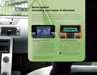 Sense appeal
(including your sense of direction)
Integrated into your Volvo for effortless operation, these features offer navigation and communication
that let you keep your eyes and hands where they’re most needed during a drive: on the road and on the
wheel. A seamless way of reducing distractions and keeping you focused – sensible convenience that
adds to your sense of security.




 Volvo Navigation System (VNS) with RTT                                    Integrated Bluetooth® handsfree system
 (Real Time Traffic)*                                                      Bluetooth® technology enables a cell phone to be
 Volvo’s GPS-based VNS navigation system is totally                        connected to the audio system in your Volvo – wirelessly.
 integrated into your car. It offers both voice guidance and               Once configured for a cell phone, the system automatically
 graphic navigation all the way to your destination. Via TMC               recognizes your phone as you enter the car. You then
 (Traffic Message Channel) radio data broadcasts, VNS also                 operate your phone using the buttons in the steering
 lets you know if there’s traffic or weather-related trouble en            wheel keypad. As you climb in and out of the car, the
 route and recommends an alternative. The VNS system is                    system automatically allows you to switch freely from
 easily controlled from the steering wheel or a remote, and                the phone to the handsfree system and back again.
 the screen is positioned so you can keep your attention on                (May not be compatible with all phones).
 traffic. Volvo’s Navigation System includes Map Care which                      The Bluetooth wordmark and logos are owned by the
 provides two map data updates at no charge.                                     Bluetooth SIG, Inc. and any use of such marks by Volvo
                                                                                 Car Corporation is under license. Other trademarks and
 *Optional                                                                       trade names are those of their respective owners.
 Maps do not cover all areas or all routes within an area. Also constant
 expansion and rebuilding of the road network mean that the digital
 map database is not always the latest road information. Always
 follow relevant regulations and road information.
 