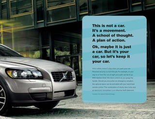 This is not a car.
It’s a movement.
A school of thought.
A plan of action.
Ok, maybe it is just
a car. But it’s your
car, so let’s keep it
your car.
Volvo safety doesn’t stop when you park your car.
Personal security is a full time job. For example, on your
way to or from the car at night your path can be lit up.
With keyless drive*, the doors unlock as you grasp the
handle. Should you encounter an emergency situation,
the optional alarm can be activated with your hand-held
remote control. The combination of sturdy door locks and
an electronic immobilizer is an effective theft deterrent.

*Included in the optional Preferred Package
 