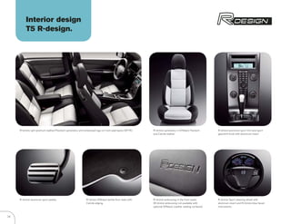 Interior design
          T5 R-design.




     R- DESIGN split premium leather/Flextech upholstery with embossed logo on front seat backs (5F7K)     R- DESIGN upholstery in Offblack Flextech     R- DESIGN aluminum sport trim and sport
                                                                                                           and Calcite leather.                          gearshift knob with aluminum insert.




     R- DESIGN aluminum sport pedals.                         R- DESIGN Offblack textile floor mats with   R- DESIGN embossing in the front seats.       R- DESIGN Sport steering wheel with
                                                              Calcite edging.                              (R- DESIGN embossing not available with       aluminum insert and R- DESIGN blue faced
                                                                                                           optional Offblack Leather seating surfaces)   instruments.


24
 
