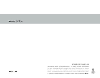 WWWW.VOLVOCARS.US
Specifications, features, and equipment shown in this catalog are based upon the latest
information available at the time of publication. Volvo Cars of North America, LLC reserves
the right to make changes at any time, without notice, to colors, specifications, accessories,
materials, and models. For additional information, please contact your authorized Volvo retailer.
© 2009 Volvo Cars of North America, LLC. Printed in USA on 100% recyclable paper. MY10J
 