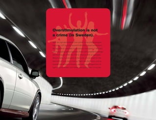 Overstimulation is not
a crime (in Sweden).
With the high-performance five-cylinder turbo-charged engine
that brings 227 hp, a 6.2 second 0–60 (with manual transmssion),
30 mpg (with an automatic transmission) a top speed of 146 mph,
and more styling options than ever, Volvo, with complete knowledge
and forethought, offers the C30 in America with no apologies.
Mature adults, in some parts of the world, will not stand for the
machinery of such merry-making. That’s why Americans, such as
yourself who believe in freedom, are being encouraged here to
fight maturity at every turn (while wearing seatbelts, of course).
 