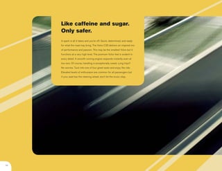 Like caffeine and sugar.
     Only safer.
     A spark is all it takes and you’re off: Quick, determined, and ready
     for what the road may bring. The Volvo C30 delivers an inspired mix
     of performance and passion. This may be the smallest Volvo but it
     functions at a very high level. The premium Volvo feel is evident in
     every detail. A smooth running engine responds instantly even at
     low revs. Of course, handling is exceptionally sweet. Long trips?
     No worries. Tuck into one of four great seats and enjoy the ride.
     Elevated levels of enthusiasm are common for all passengers but
     if your seat has the steering wheel, don’t let the music stop.




04
 