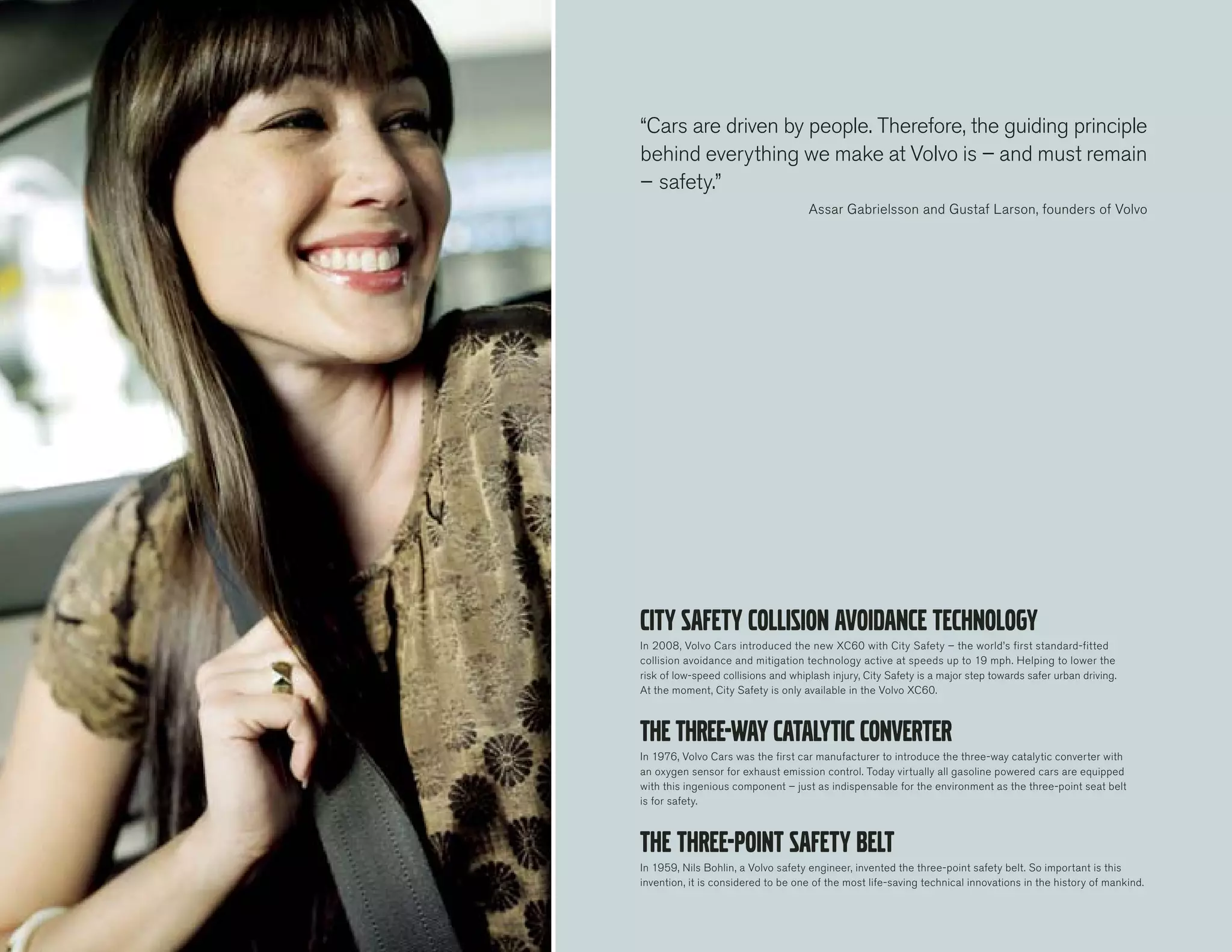 “Cars are driven by people. Therefore, the guiding principle
behind everything we make at Volvo is – and must remain
– safety.”
                                     Assar Gabrielsson and Gustaf Larson, founders of Volvo




In 2008, Volvo Cars introduced the new XC60 with City Safety – the world’s first standard-fitted
collision avoidance and mitigation technology active at speeds up to 19 mph. Helping to lower the
risk of low-speed collisions and whiplash injury, City Safety is a major step towards safer urban driving.
At the moment, City Safety is only available in the Volvo XC60.




In 1976, Volvo Cars was the first car manufacturer to introduce the three-way catalytic converter with
an oxygen sensor for exhaust emission control. Today virtually all gasoline powered cars are equipped
with this ingenious component – just as indispensable for the environment as the three-point seat belt
is for safety.




In 1959, Nils Bohlin, a Volvo safety engineer, invented the three-point safety belt. So important is this
invention, it is considered to be one of the most life-saving technical innovations in the history of mankind.
 