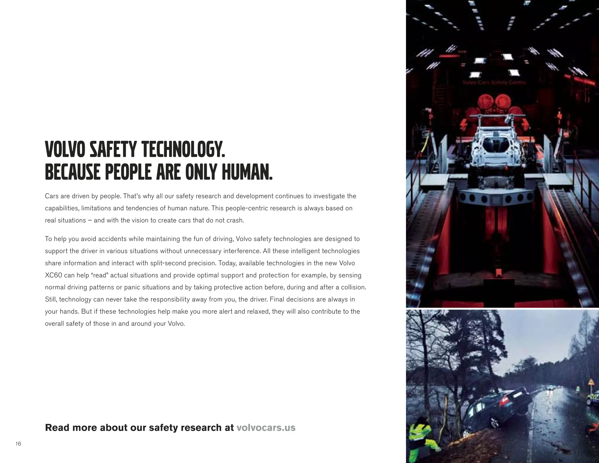 Cars are driven by people. That’s why all our safety research and development continues to investigate the
     capabilities, limitations and tendencies of human nature. This people-centric research is always based on
     real situations – and with the vision to create cars that do not crash.

     To help you avoid accidents while maintaining the fun of driving, Volvo safety technologies are designed to
     support the driver in various situations without unnecessary interference. All these intelligent technologies
     share information and interact with split-second precision. Today, available technologies in the new Volvo
     XC60 can help “read” actual situations and provide optimal support and protection for example, by sensing
     normal driving patterns or panic situations and by taking protective action before, during and after a collision.
     Still, technology can never take the responsibility away from you, the driver. Final decisions are always in
     your hands. But if these technologies help make you more alert and relaxed, they will also contribute to the
     overall safety of those in and around your Volvo.




     Read more about our safety research at volvocars.us
16
 