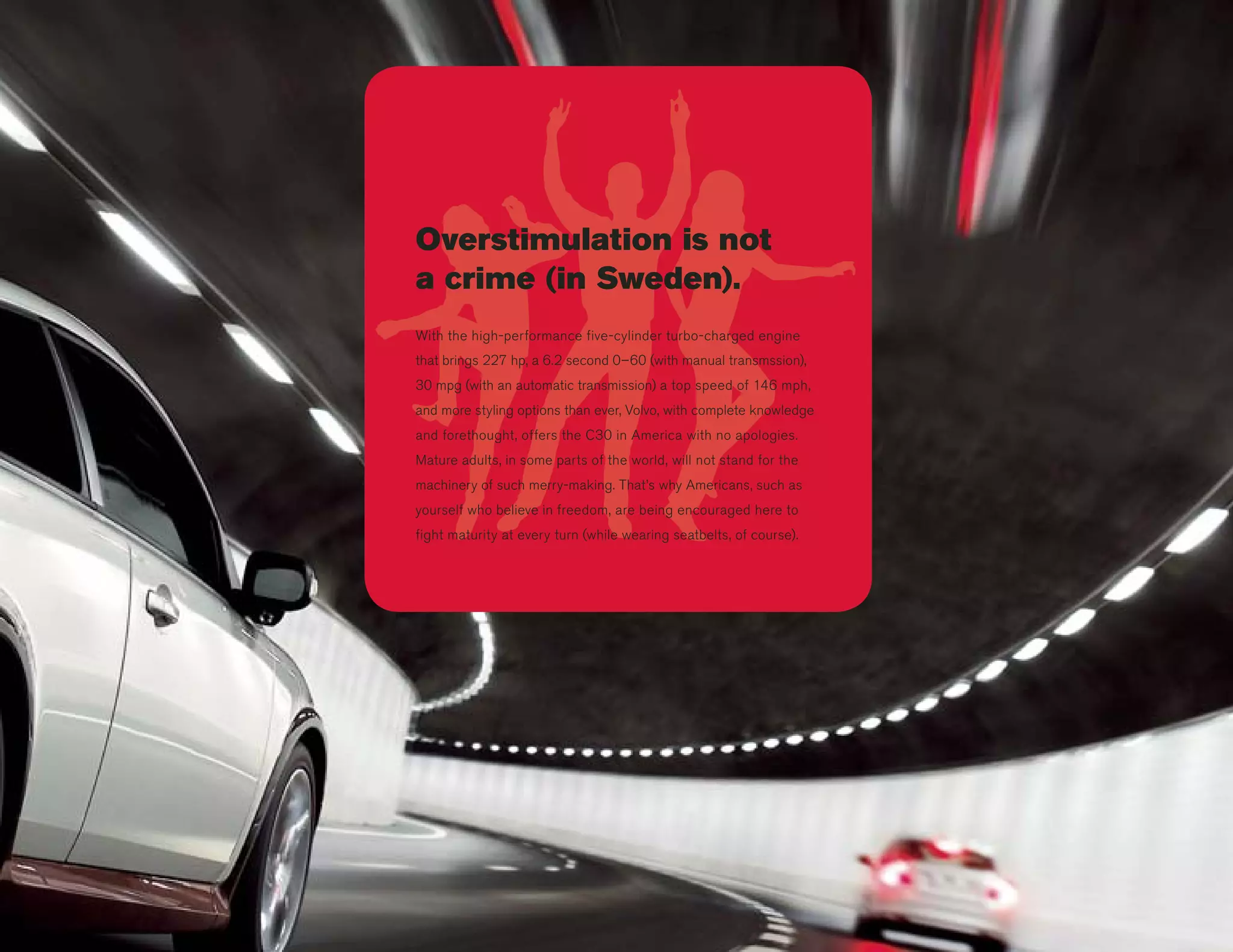 Overstimulation is not
a crime (in Sweden).
With the high-performance five-cylinder turbo-charged engine
that brings 227 hp, a 6.2 second 0–60 (with manual transmssion),
30 mpg (with an automatic transmission) a top speed of 146 mph,
and more styling options than ever, Volvo, with complete knowledge
and forethought, offers the C30 in America with no apologies.
Mature adults, in some parts of the world, will not stand for the
machinery of such merry-making. That’s why Americans, such as
yourself who believe in freedom, are being encouraged here to
fight maturity at every turn (while wearing seatbelts, of course).
 
