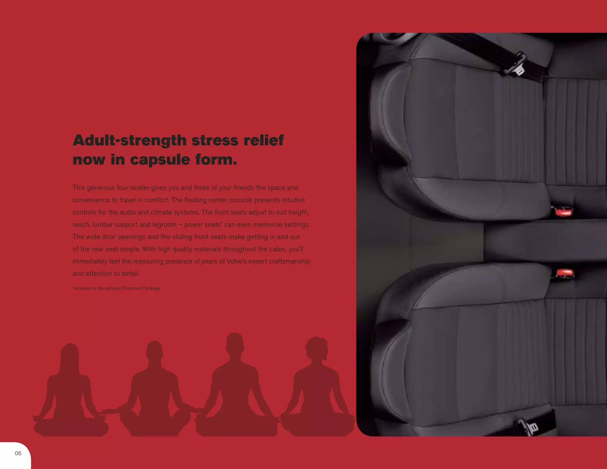 Adult-strength stress relief
     now in capsule form.
     This generous four-seater gives you and three of your friends the space and
     convenience to travel in comfort. The floating center console presents intuitive
     controls for the audio and climate systems. The front seats adjust to suit height,
     reach, lumbar support and legroom – power seats* can even memorize settings.
     The wide door openings and the sliding front seats make getting in and out
     of the rear seat simple. With high quality materials throughout the cabin, you’ll
     immediately feel the reassuring presence of years of Volvo’s expert craftsmanship
     and attention to detail.

     *Included in the optional Preferred Package




06
 