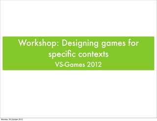Workshop: Designing games for
                        speciﬁc contexts
                          VS-Games 2012




Monday, 29 October 2012
 