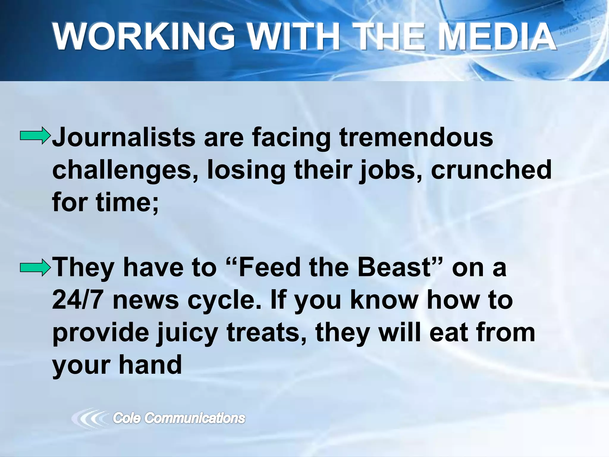 Journalists are facing tremendous
challenges, losing their jobs, crunched
for time;
They have to “Feed the Beast” on a
24/7 news cycle. If you know how to
provide juicy treats, they will eat from
your hand
WORKING WITH THE MEDIA
 