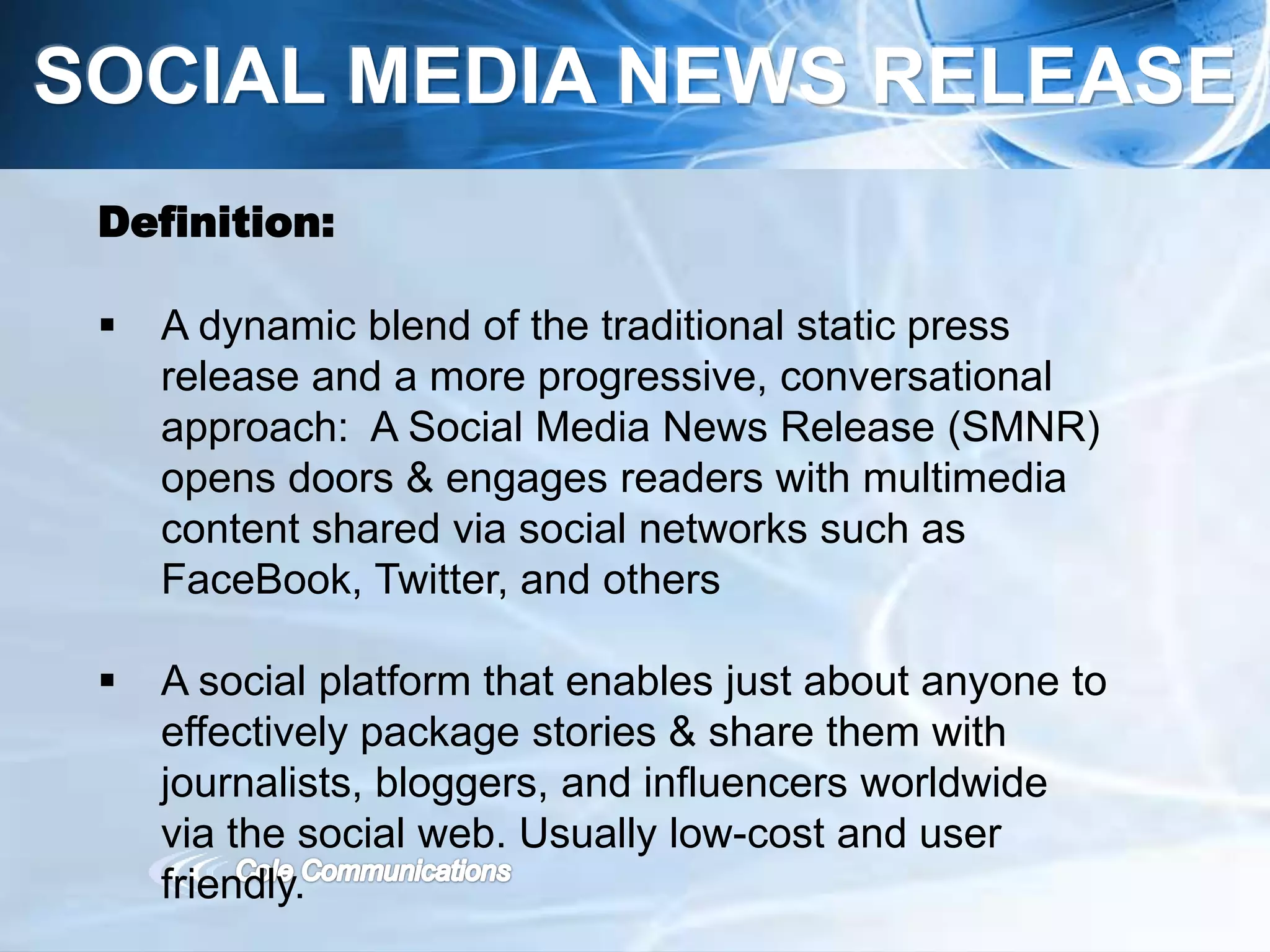 SOCIAL MEDIA NEWS RELEASE
Definition:
 A dynamic blend of the traditional static press
release and a more progressive, conversational
approach: A Social Media News Release (SMNR)
opens doors & engages readers with multimedia
content shared via social networks such as
FaceBook, Twitter, and others
 A social platform that enables just about anyone to
effectively package stories & share them with
journalists, bloggers, and influencers worldwide
via the social web. Usually low-cost and user
friendly.
 