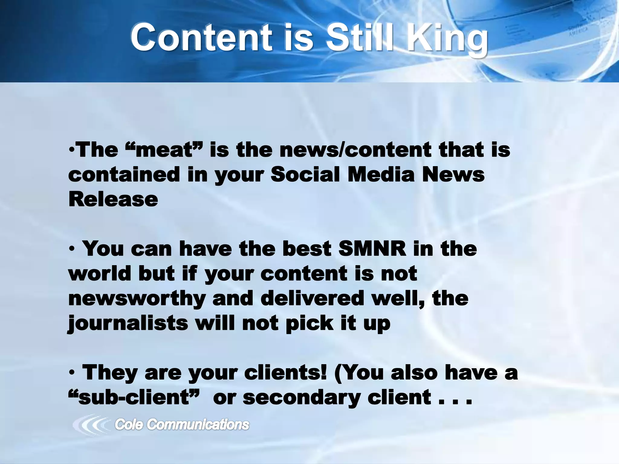 Content is Still King
•The “meat” is the news/content that is
contained in your Social Media News
Release
• You can have the best SMNR in the
world but if your content is not
newsworthy and delivered well, the
journalists will not pick it up
• They are your clients! (You also have a
“sub-client” or secondary client . . .
 