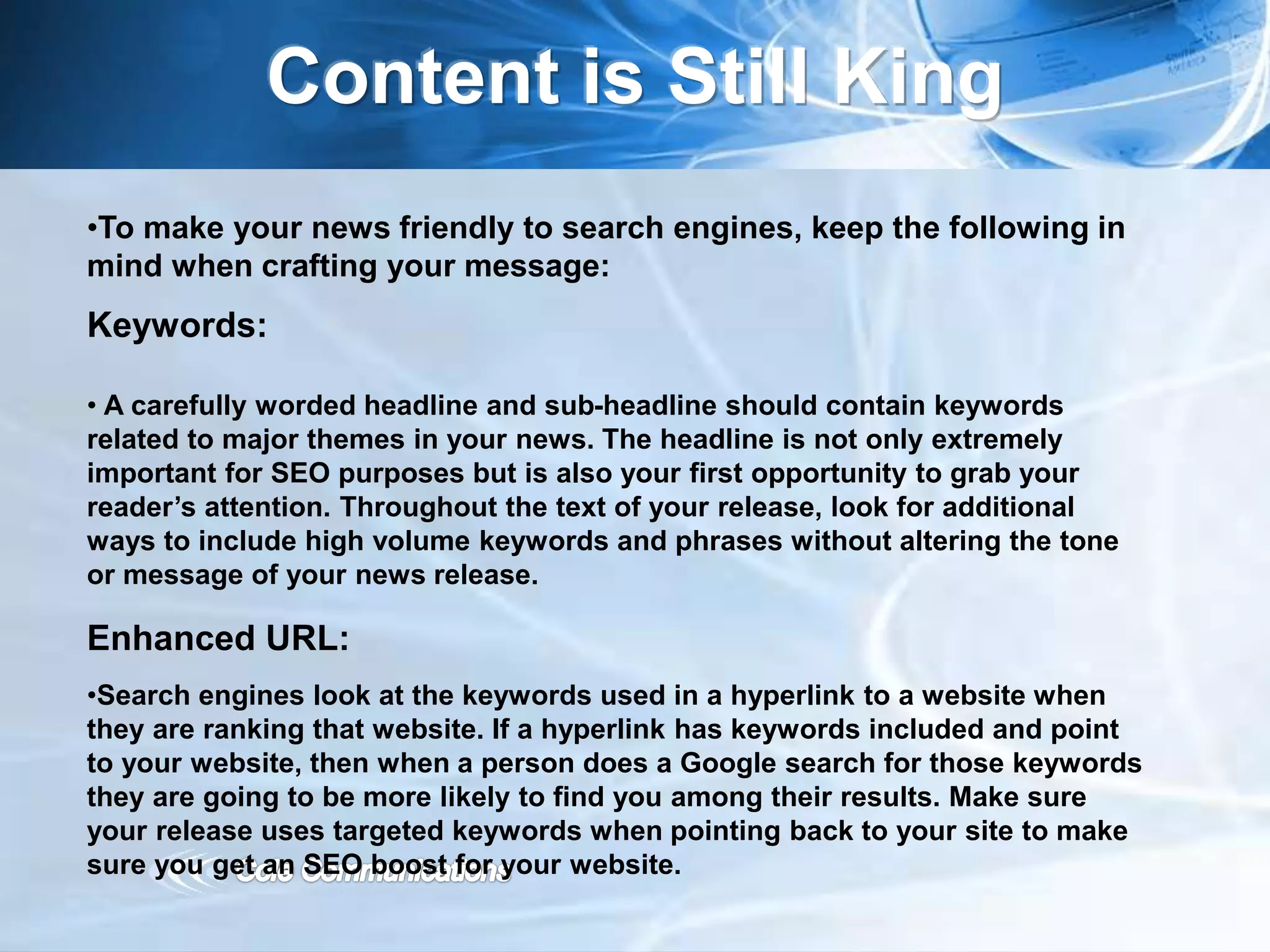 Content is Still King
•To make your news friendly to search engines, keep the following in
mind when crafting your message:
Keywords:
• A carefully worded headline and sub-headline should contain keywords
related to major themes in your news. The headline is not only extremely
important for SEO purposes but is also your first opportunity to grab your
reader’s attention. Throughout the text of your release, look for additional
ways to include high volume keywords and phrases without altering the tone
or message of your news release.
Enhanced URL:
•Search engines look at the keywords used in a hyperlink to a website when
they are ranking that website. If a hyperlink has keywords included and point
to your website, then when a person does a Google search for those keywords
they are going to be more likely to find you among their results. Make sure
your release uses targeted keywords when pointing back to your site to make
sure you get an SEO boost for your website.
 