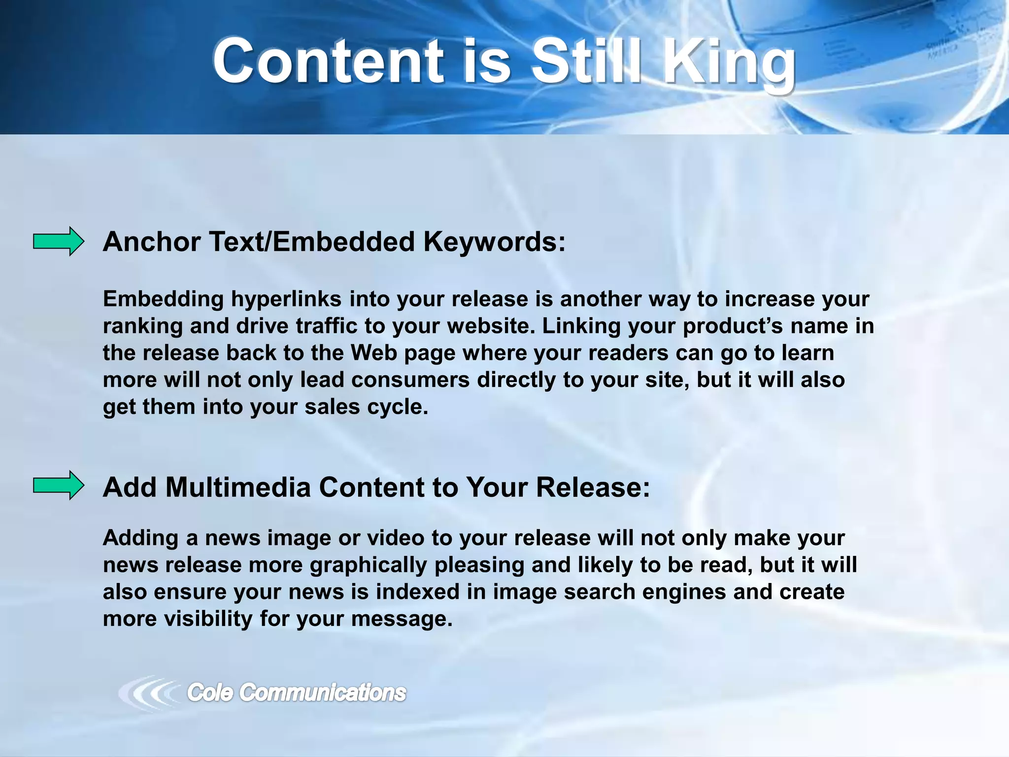 Content is Still King
Anchor Text/Embedded Keywords:
Embedding hyperlinks into your release is another way to increase your
ranking and drive traffic to your website. Linking your product’s name in
the release back to the Web page where your readers can go to learn
more will not only lead consumers directly to your site, but it will also
get them into your sales cycle.
Add Multimedia Content to Your Release:
Adding a news image or video to your release will not only make your
news release more graphically pleasing and likely to be read, but it will
also ensure your news is indexed in image search engines and create
more visibility for your message.
 