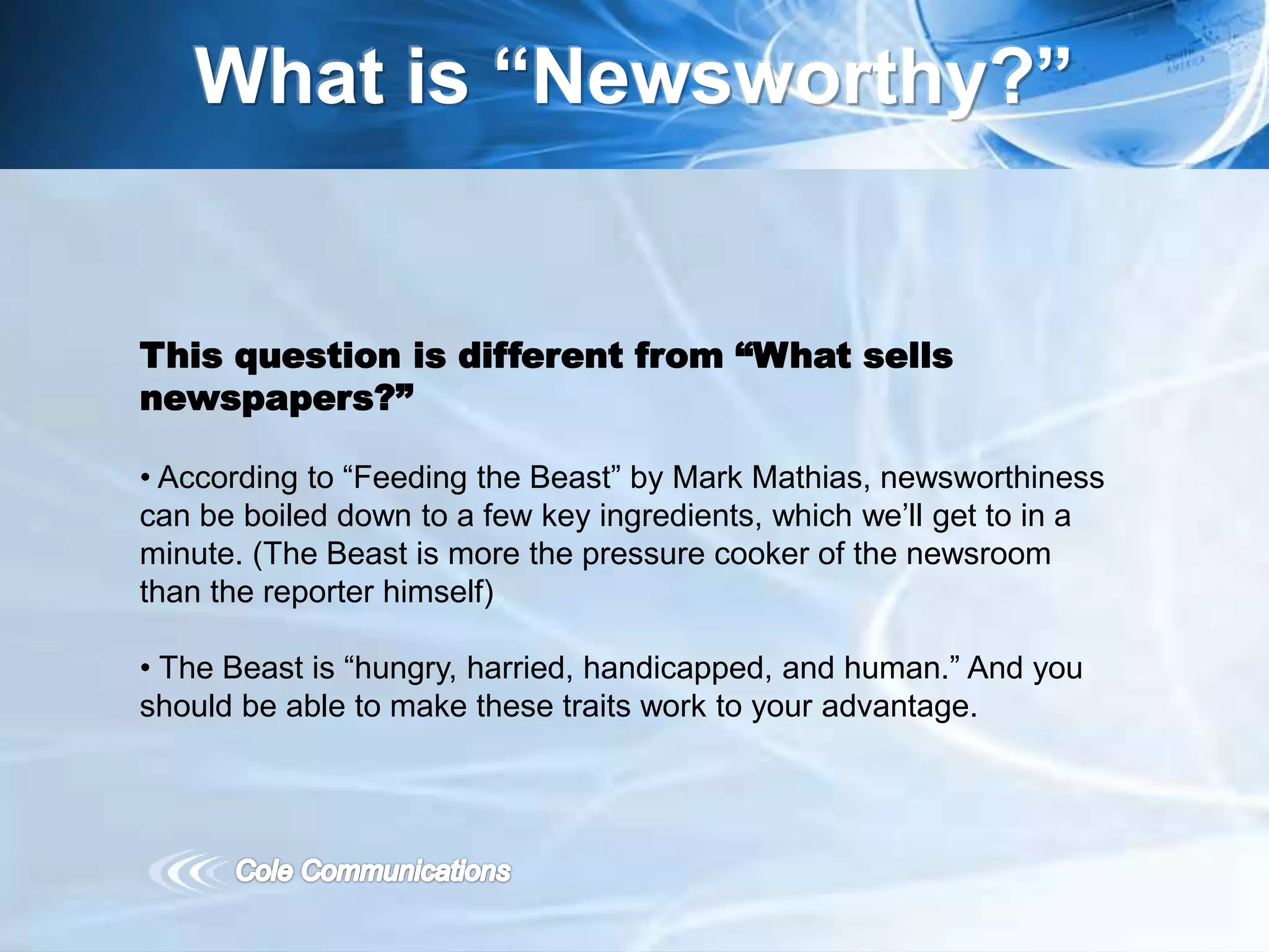 What is “Newsworthy?”
This question is different from “What sells
newspapers?”
• According to “Feeding the Beast” by Mark Mathias, newsworthiness
can be boiled down to a few key ingredients, which we’ll get to in a
minute. (The Beast is more the pressure cooker of the newsroom
than the reporter himself)
• The Beast is “hungry, harried, handicapped, and human.” And you
should be able to make these traits work to your advantage.
 