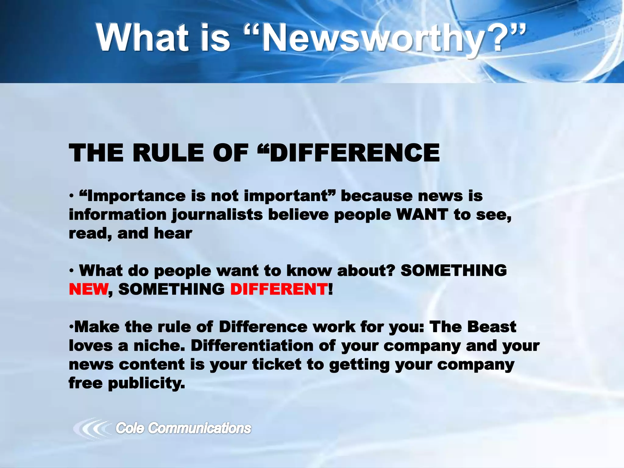 What is “Newsworthy?”
THE RULE OF “DIFFERENCE
• “Importance is not important” because news is
information journalists believe people WANT to see,
read, and hear
• What do people want to know about? SOMETHING
NEW, SOMETHING DIFFERENT!
•Make the rule of Difference work for you: The Beast
loves a niche. Differentiation of your company and your
news content is your ticket to getting your company
free publicity.
 