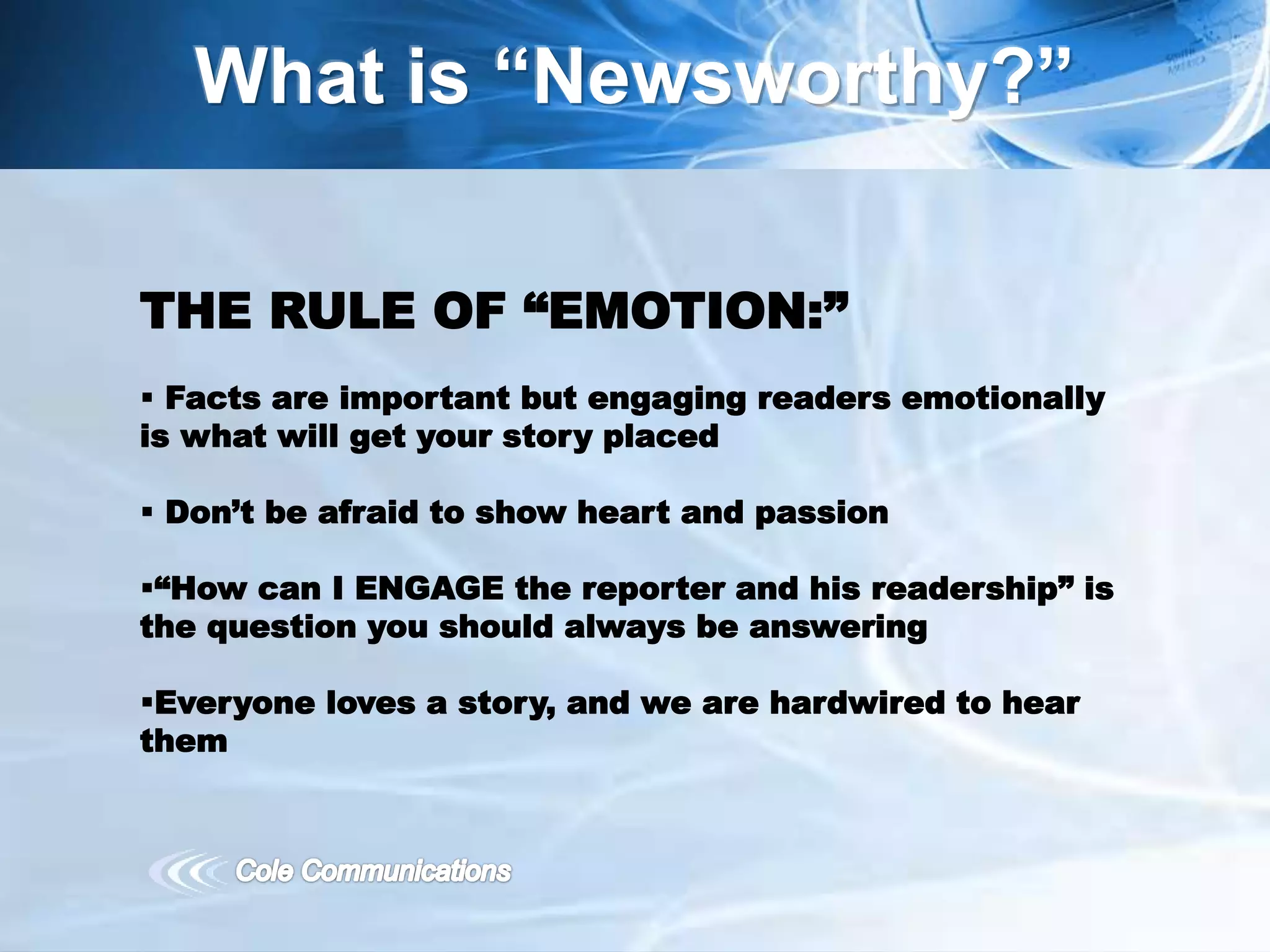 What is “Newsworthy?”
THE RULE OF “EMOTION:”
 Facts are important but engaging readers emotionally
is what will get your story placed
 Don’t be afraid to show heart and passion
“How can I ENGAGE the reporter and his readership” is
the question you should always be answering
Everyone loves a story, and we are hardwired to hear
them
 
