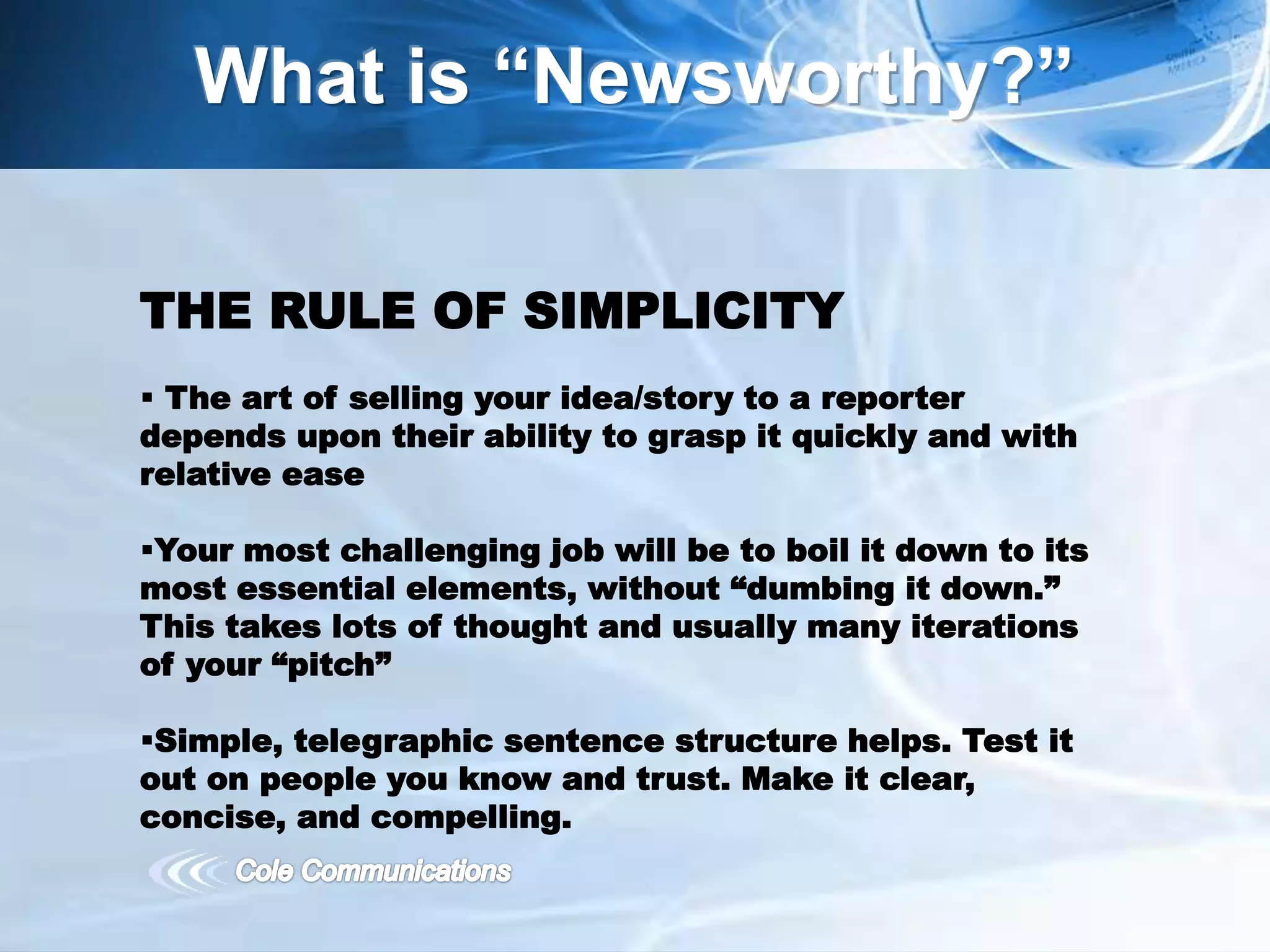 What is “Newsworthy?”
THE RULE OF SIMPLICITY
 The art of selling your idea/story to a reporter
depends upon their ability to grasp it quickly and with
relative ease
Your most challenging job will be to boil it down to its
most essential elements, without “dumbing it down.”
This takes lots of thought and usually many iterations
of your “pitch”
Simple, telegraphic sentence structure helps. Test it
out on people you know and trust. Make it clear,
concise, and compelling.
 