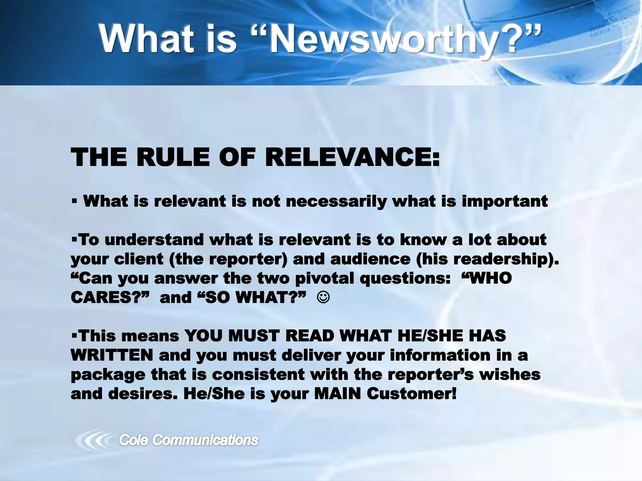 What is “Newsworthy?”
THE RULE OF RELEVANCE:
 What is relevant is not necessarily what is important
To understand what is relevant is to know a lot about
your client (the reporter) and audience (his readership).
“Can you answer the two pivotal questions: “WHO
CARES?” and “SO WHAT?” 
This means YOU MUST READ WHAT HE/SHE HAS
WRITTEN and you must deliver your information in a
package that is consistent with the reporter’s wishes
and desires. He/She is your MAIN Customer!
 