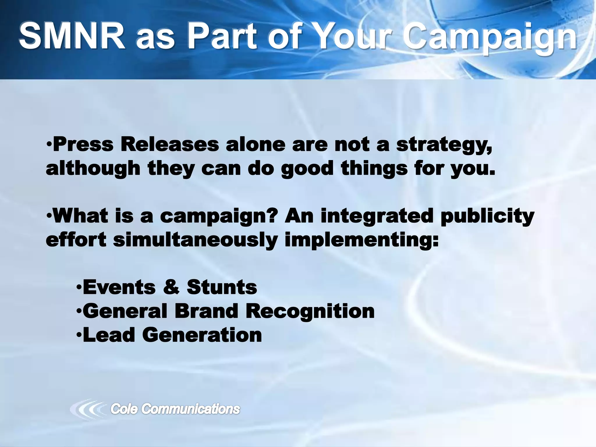 SMNR as Part of Your Campaign
•Press Releases alone are not a strategy,
although they can do good things for you.
•What is a campaign? An integrated publicity
effort simultaneously implementing:
•Events & Stunts
•General Brand Recognition
•Lead Generation
 
