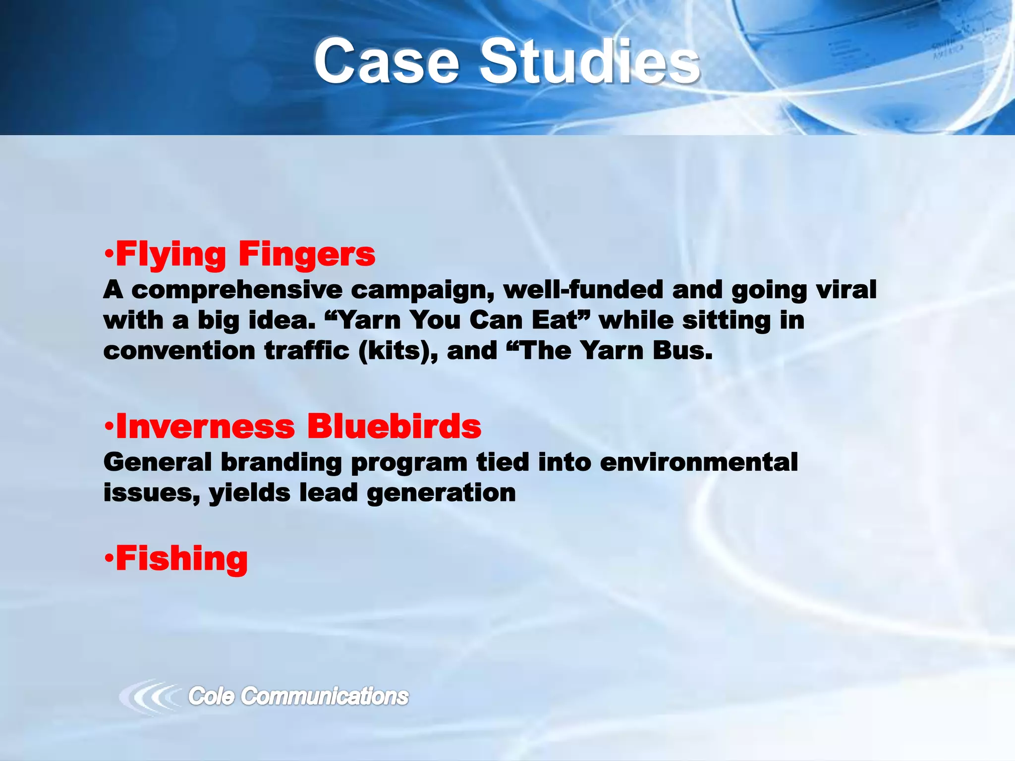 Case Studies
•Flying Fingers
A comprehensive campaign, well-funded and going viral
with a big idea. “Yarn You Can Eat” while sitting in
convention traffic (kits), and “The Yarn Bus.
•Inverness Bluebirds
General branding program tied into environmental
issues, yields lead generation
•Fishing
 
