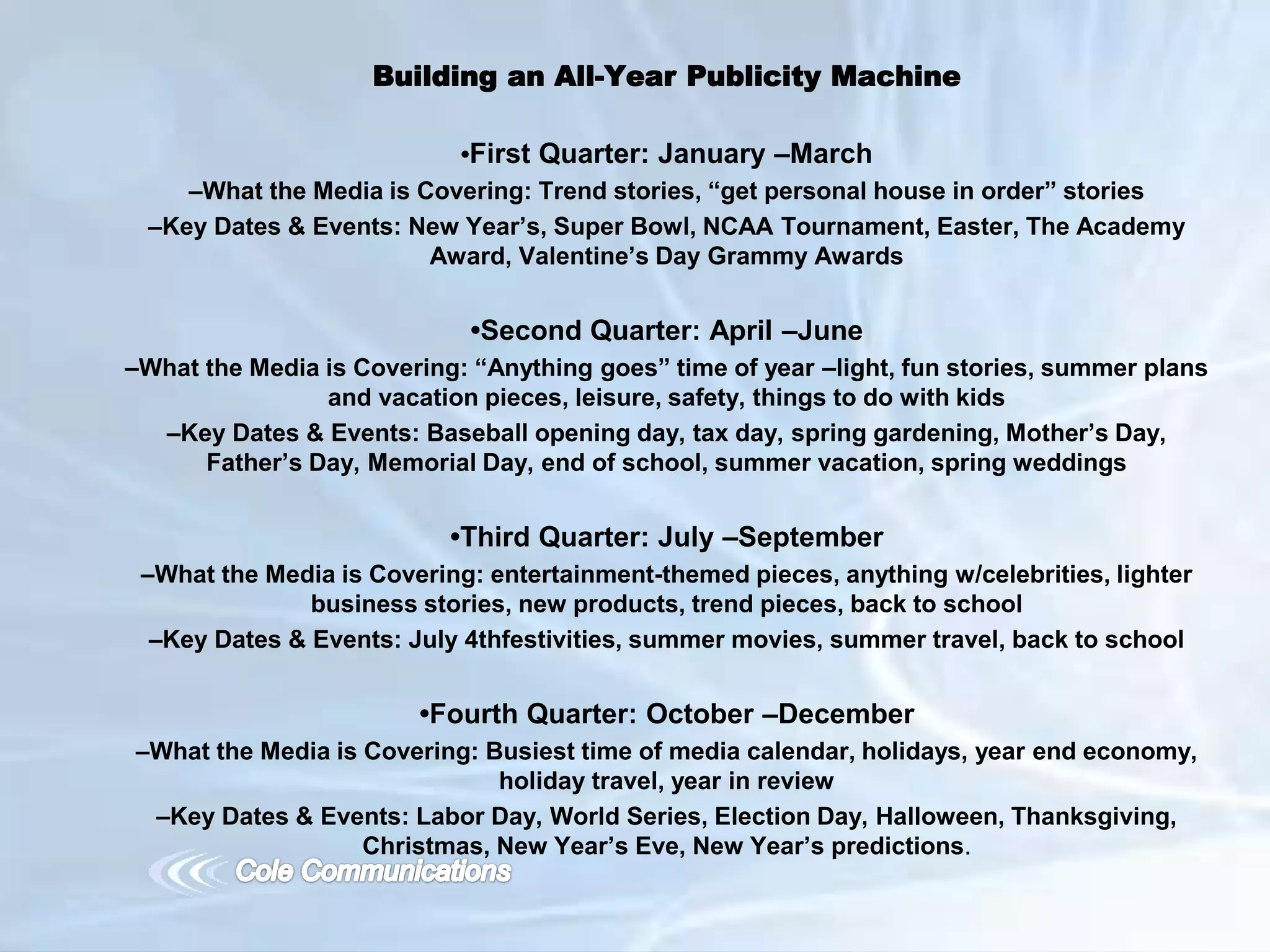 Building an All-Year Publicity Machine
•First Quarter: January –March
–What the Media is Covering: Trend stories, “get personal house in order” stories
–Key Dates & Events: New Year’s, Super Bowl, NCAA Tournament, Easter, The Academy
Award, Valentine’s Day Grammy Awards
•Second Quarter: April –June
–What the Media is Covering: “Anything goes” time of year –light, fun stories, summer plans
and vacation pieces, leisure, safety, things to do with kids
–Key Dates & Events: Baseball opening day, tax day, spring gardening, Mother’s Day,
Father’s Day, Memorial Day, end of school, summer vacation, spring weddings
•Third Quarter: July –September
–What the Media is Covering: entertainment-themed pieces, anything w/celebrities, lighter
business stories, new products, trend pieces, back to school
–Key Dates & Events: July 4thfestivities, summer movies, summer travel, back to school
•Fourth Quarter: October –December
–What the Media is Covering: Busiest time of media calendar, holidays, year end economy,
holiday travel, year in review
–Key Dates & Events: Labor Day, World Series, Election Day, Halloween, Thanksgiving,
Christmas, New Year’s Eve, New Year’s predictions.
 