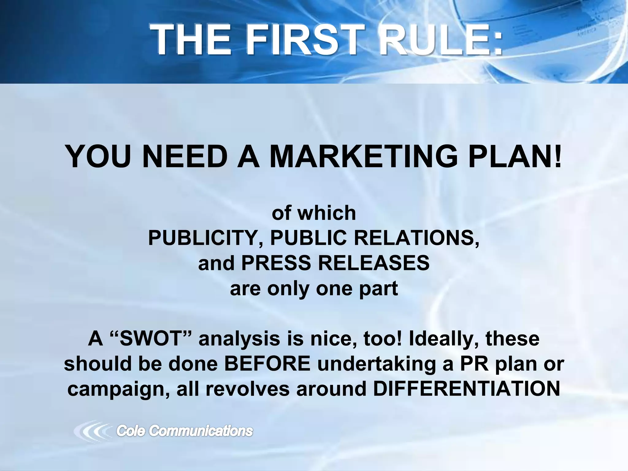 YOU NEED A MARKETING PLAN!
of which
PUBLICITY, PUBLIC RELATIONS,
and PRESS RELEASES
are only one part
A “SWOT” analysis is nice, too! Ideally, these
should be done BEFORE undertaking a PR plan or
campaign, all revolves around DIFFERENTIATION
THE FIRST RULE:
 