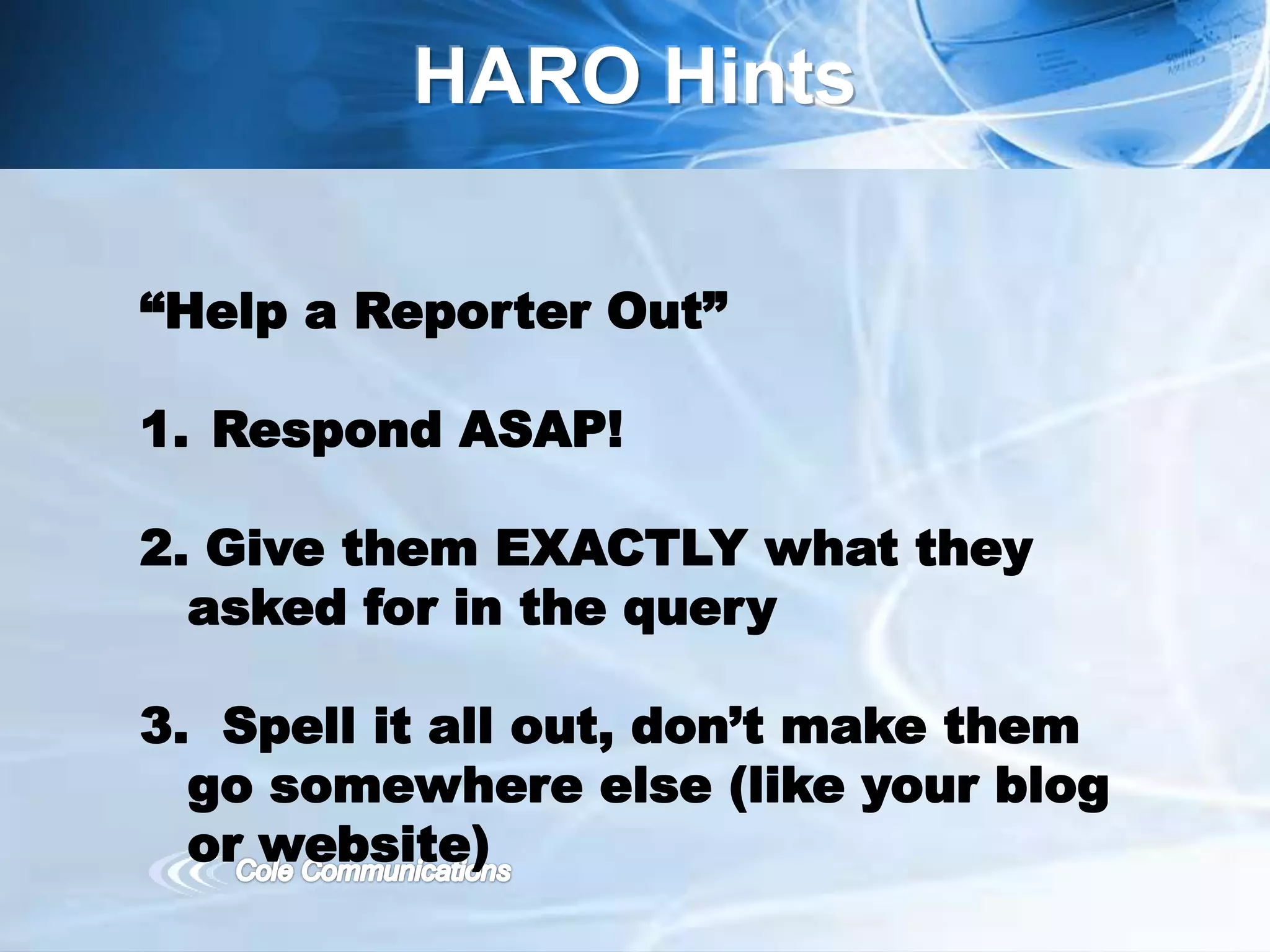 HARO Hints
“Help a Reporter Out”
1. Respond ASAP!
2. Give them EXACTLY what they
asked for in the query
3. Spell it all out, don’t make them
go somewhere else (like your blog
or website)
 