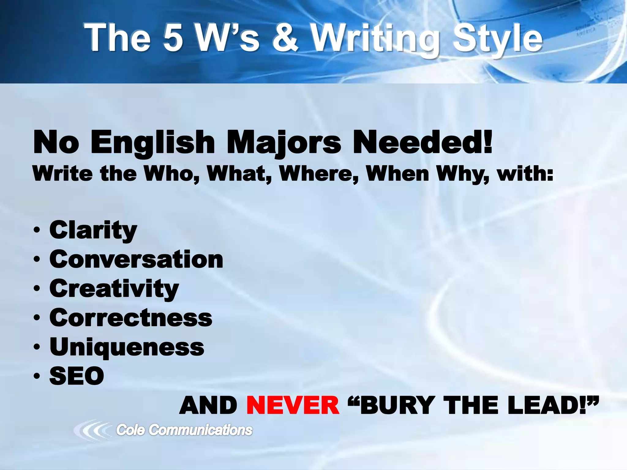 The 5 W’s & Writing Style
No English Majors Needed!
Write the Who, What, Where, When Why, with:
• Clarity
• Conversation
• Creativity
• Correctness
• Uniqueness
• SEO
AND NEVER “BURY THE LEAD!”
 