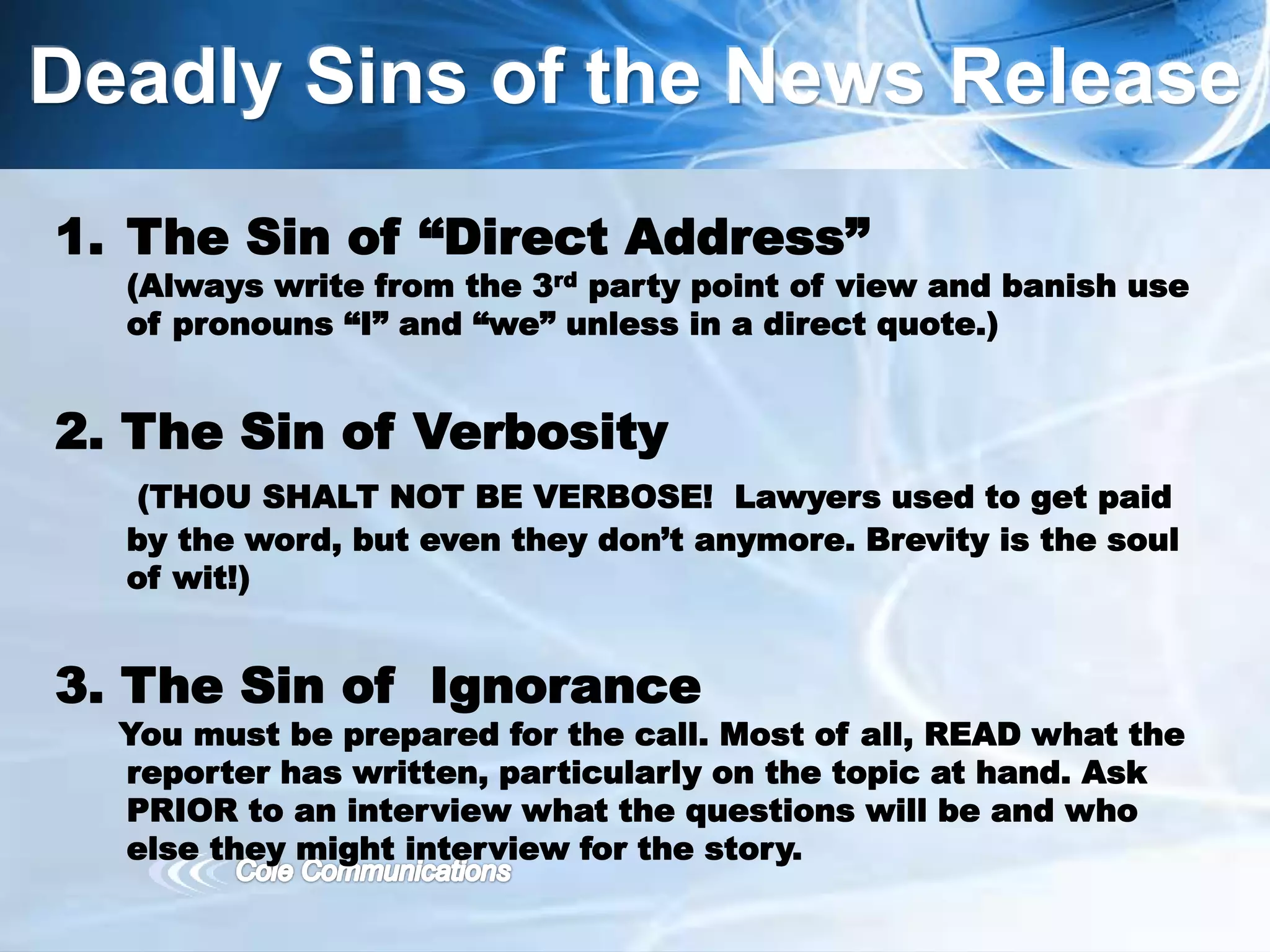 Deadly Sins of the News Release
1. The Sin of “Direct Address”
(Always write from the 3rd party point of view and banish use
of pronouns “I” and “we” unless in a direct quote.)
2. The Sin of Verbosity
(THOU SHALT NOT BE VERBOSE! Lawyers used to get paid
by the word, but even they don’t anymore. Brevity is the soul
of wit!)
3. The Sin of Ignorance
You must be prepared for the call. Most of all, READ what the
reporter has written, particularly on the topic at hand. Ask
PRIOR to an interview what the questions will be and who
else they might interview for the story.
 
