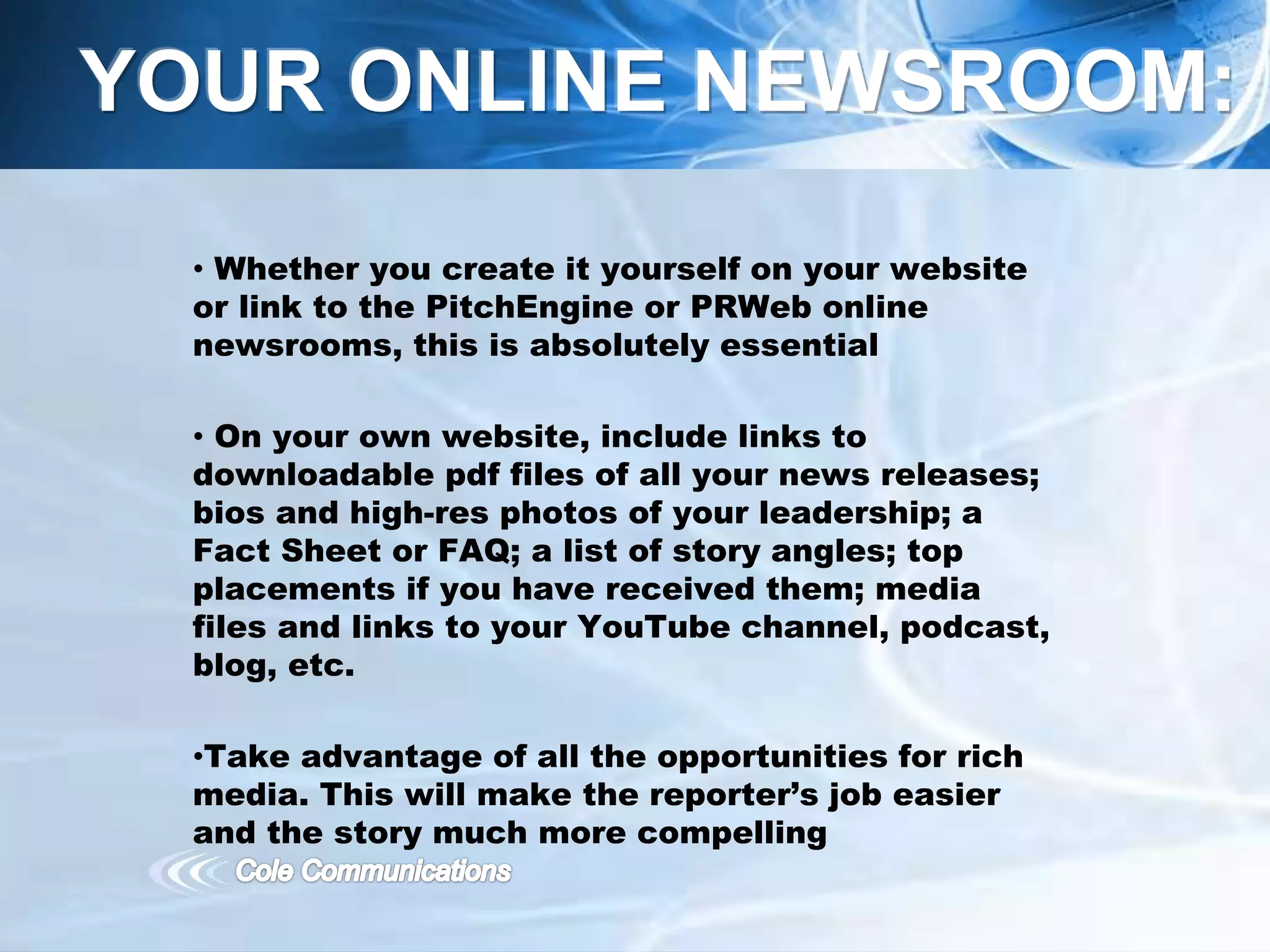 • Whether you create it yourself on your website
or link to the PitchEngine or PRWeb online
newsrooms, this is absolutely essential
• On your own website, include links to
downloadable pdf files of all your news releases;
bios and high-res photos of your leadership; a
Fact Sheet or FAQ; a list of story angles; top
placements if you have received them; media
files and links to your YouTube channel, podcast,
blog, etc.
•Take advantage of all the opportunities for rich
media. This will make the reporter’s job easier
and the story much more compelling
YOUR ONLINE NEWSROOM:
 
